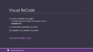 visualrecode.com
Visual ReCode
1.0: WCF to ASP.NET Core gRPC
◦ Including support for Duplex and Session services
◦ Available now
1.5: WCF REST to ASP.NET Core MVC
2.0: WebAPI 2.x to ASP.NET Core MVC
visualrecode.com
 