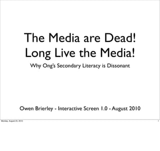 The Media are Dead!
                          Long Live the Media!
                           Why Ong’s Secondary Literacy is Dissonant




                   Owen Brierley - Interactive Screen 1.0 - August 2010

Monday, August 23, 2010                                                   1
 