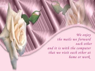 We enjoy  the mails we forward  each other and it is with the computer  that we visit each other at  home or work  