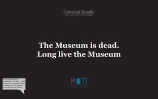 Giovanni- Service Design
                                        Senior Researcher
                                                          Innella




                                 The Museum is dead.
                                 Long live the Museum


When preparing this
presentation I thought I could
give you an overview of what
a museum is or what it can
be, so that we can have a
discussion afterward
 