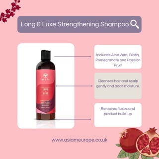 Long & Luxe Strengthening Shampoo
Includes Aloe Vera, Biotin,
Pomegranate and Passion
Fruit
Removes flakes and
product build-up
Cleanses hair and scalp
gently and adds moisture.
www.asiameurope.co.uk
 