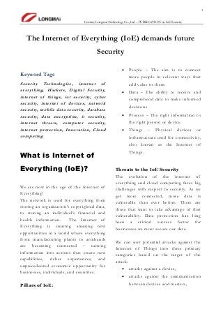 1
Century Longmai Technology Co., Ltd – PUBLICATION on IoE Security
The Internet of Everything (IoE) demands future
Security
Keyword Tags
Security Technologies, internet of
everything, Hackers, Digital Security,
internet of things, iot security, cyber
security, internet of devices, network
security, mobile data security, database
security, data encryption, it security,
internet threats, computer security,
internet protection, Innovation, Cloud
computing
What is Internet of
Everything (IoE)?
We are now in the age of the Internet of
Everything!
The network is used for everything from
storing an organization’s copyrighted data,
to storing an individual’s financial and
health information. The Internet of
Everything is creating amazing new
opportunities in a world where everything
from manufacturing plants to armbands
are becoming connected – turning
information into actions that create new
capabilities, richer experiences, and
unprecedented economic opportunity for
businesses, individuals, and countries.
Pillars of IoE:
 People – The aim is to connect
more people in relevant ways that
add value to them.
 Data – The ability to receive and
comprehend data to make informed
decisions
 Process – The right information to
the right person or device.
 Things – Physical devices or
infrastructure used for connectivity,
also known as the Internet of
Things.
Threats to the IoE Security
The evolution of the internet of
everything and cloud computing faces big
challenges with respect to security. As we
get more connected, more data is
vulnerable than ever before. There are
those that want to take advantage of that
vulnerability. Data protection has long
been a critical success factor for
businesses-we must secure our data.
We can sort potential attacks against the
Internet of Things into three primary
categories based on the target of the
attack:
 attacks against a device,
 attacks against the communication
between devices and masters,
 