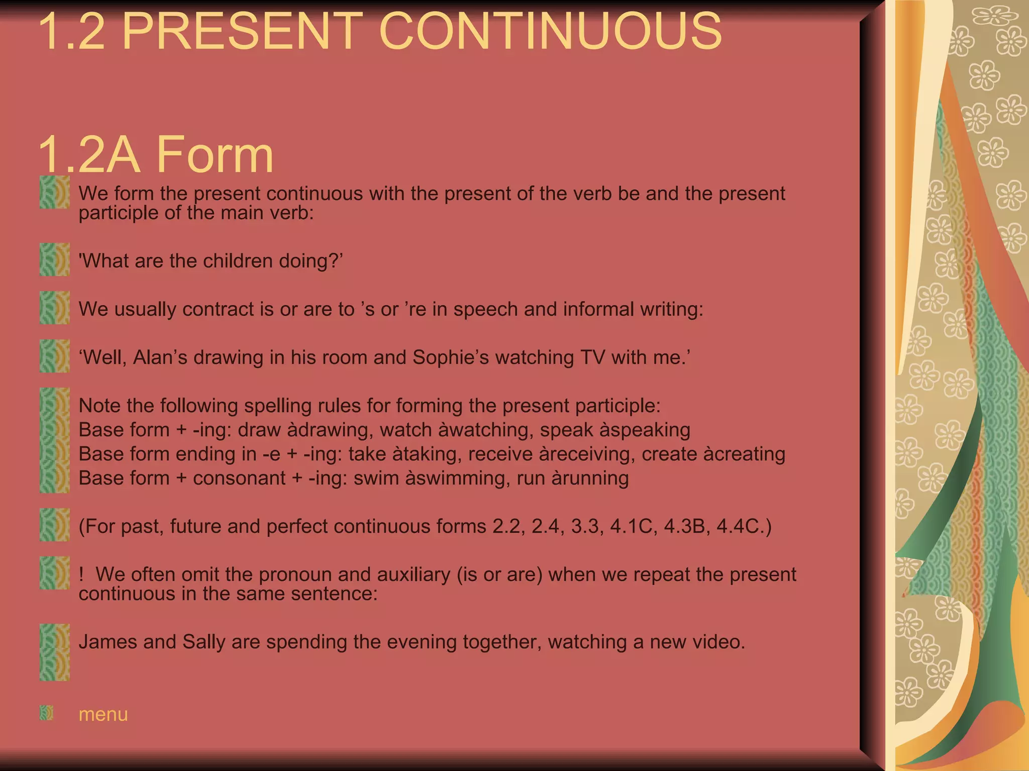 1.2 PRESENT CONTINUOUS

1.2A Form
 We form the present continuous with the present of the verb be and the present
 participle of the main verb:

 'What are the children doing?’

 We usually contract is or are to ’s or ’re in speech and informal writing:

 ‘Well, Alan’s drawing in his room and Sophie’s watching TV with me.’

 Note the following spelling rules for forming the present participle:
 Base form + -ing: draw àdrawing, watch àwatching, speak àspeaking
 Base form ending in -e + -ing: take àtaking, receive àreceiving, create àcreating
 Base form + consonant + -ing: swim àswimming, run àrunning

 (For past, future and perfect continuous forms 2.2, 2.4, 3.3, 4.1C, 4.3B, 4.4C.)

 ! We often omit the pronoun and auxiliary (is or are) when we repeat the present
 continuous in the same sentence:

 James and Sally are spending the evening together, watching a new video.


 menu
 
