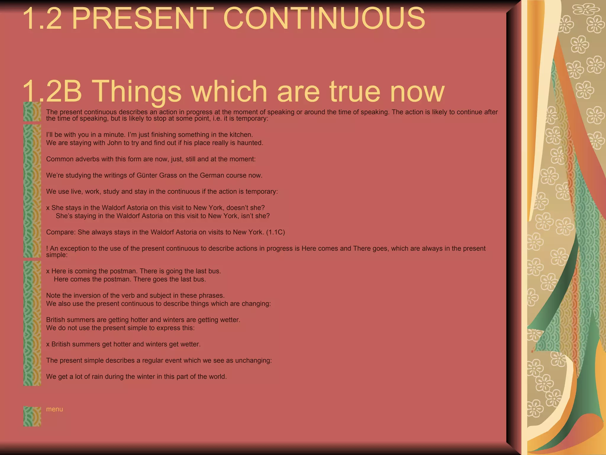 1.2 PRESENT CONTINUOUS

1.2B Things which are true now
 The present continuous describes an action in progress at the moment of speaking or around the time of speaking. The action is likely to continue after
 the time of speaking, but is likely to stop at some point, i.e. it is temporary:

 I’ll be with you in a minute. I’m just finishing something in the kitchen.
 We are staying with John to try and find out if his place really is haunted.

 Common adverbs with this form are now, just, still and at the moment:

 We’re studying the writings of Günter Grass on the German course now.

 We use live, work, study and stay in the continuous if the action is temporary:

 x She stays in the Waldorf Astoria on this visit to New York, doesn’t she?
    She’s staying in the Waldorf Astoria on this visit to New York, isn’t she?

 Compare: She always stays in the Waldorf Astoria on visits to New York. (1.1C)

 ! An exception to the use of the present continuous to describe actions in progress is Here comes and There goes, which are always in the present
 simple:

 x Here is coming the postman. There is going the last bus.
   Here comes the postman. There goes the last bus.

 Note the inversion of the verb and subject in these phrases.
 We also use the present continuous to describe things which are changing:

 British summers are getting hotter and winters are getting wetter.
 We do not use the present simple to express this:

 x British summers get hotter and winters get wetter.

 The present simple describes a regular event which we see as unchanging:

 We get a lot of rain during the winter in this part of the world.



 menu
 