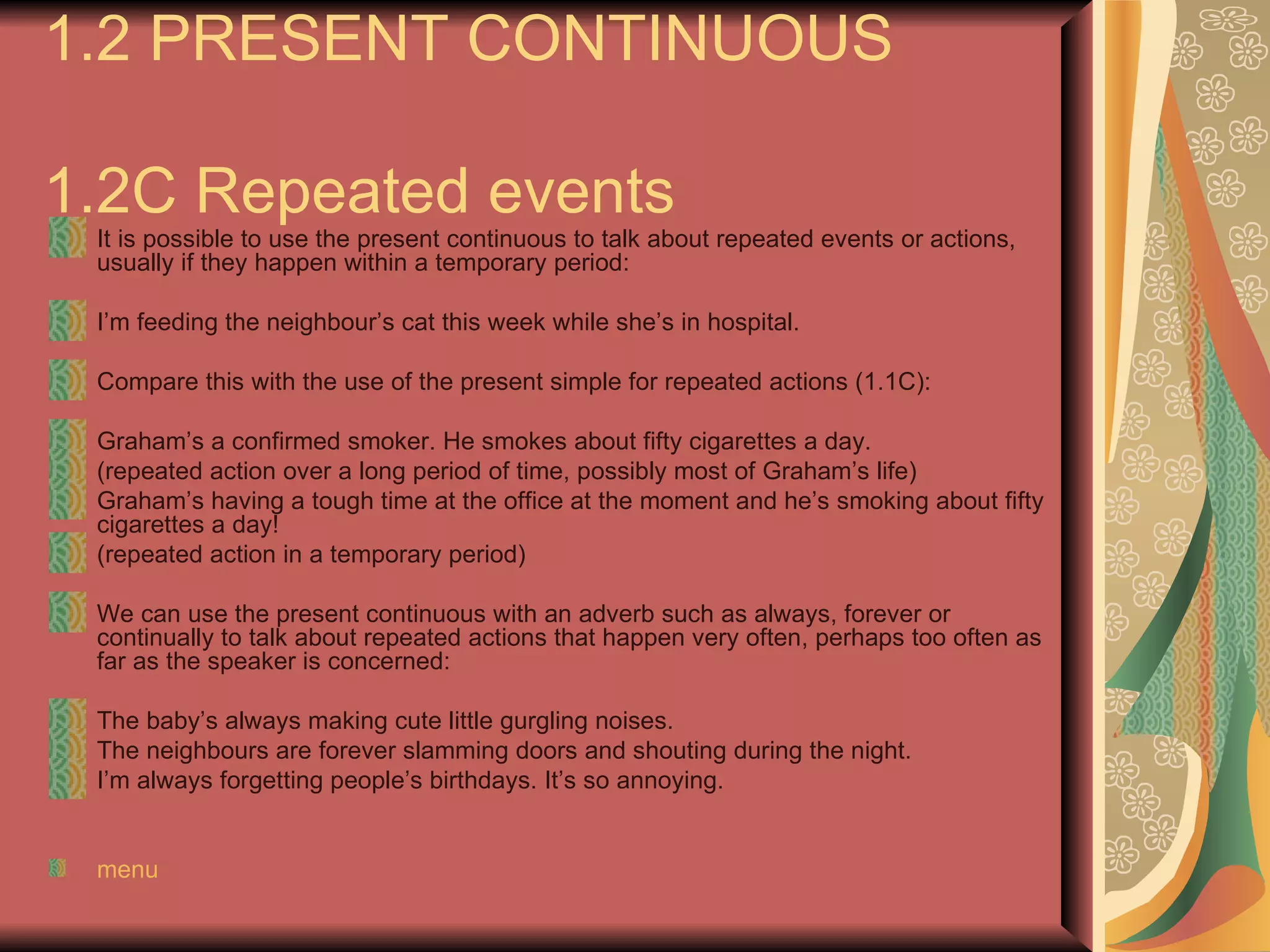 1.2 PRESENT CONTINUOUS

1.2C Repeated events
 It is possible to use the present continuous to talk about repeated events or actions,
 usually if they happen within a temporary period:

 I’m feeding the neighbour’s cat this week while she’s in hospital.

 Compare this with the use of the present simple for repeated actions (1.1C):

 Graham’s a confirmed smoker. He smokes about fifty cigarettes a day.
 (repeated action over a long period of time, possibly most of Graham’s life)
 Graham’s having a tough time at the office at the moment and he’s smoking about fifty
 cigarettes a day!
 (repeated action in a temporary period)

 We can use the present continuous with an adverb such as always, forever or
 continually to talk about repeated actions that happen very often, perhaps too often as
 far as the speaker is concerned:

 The baby’s always making cute little gurgling noises.
 The neighbours are forever slamming doors and shouting during the night.
 I’m always forgetting people’s birthdays. It’s so annoying.


 menu
 
