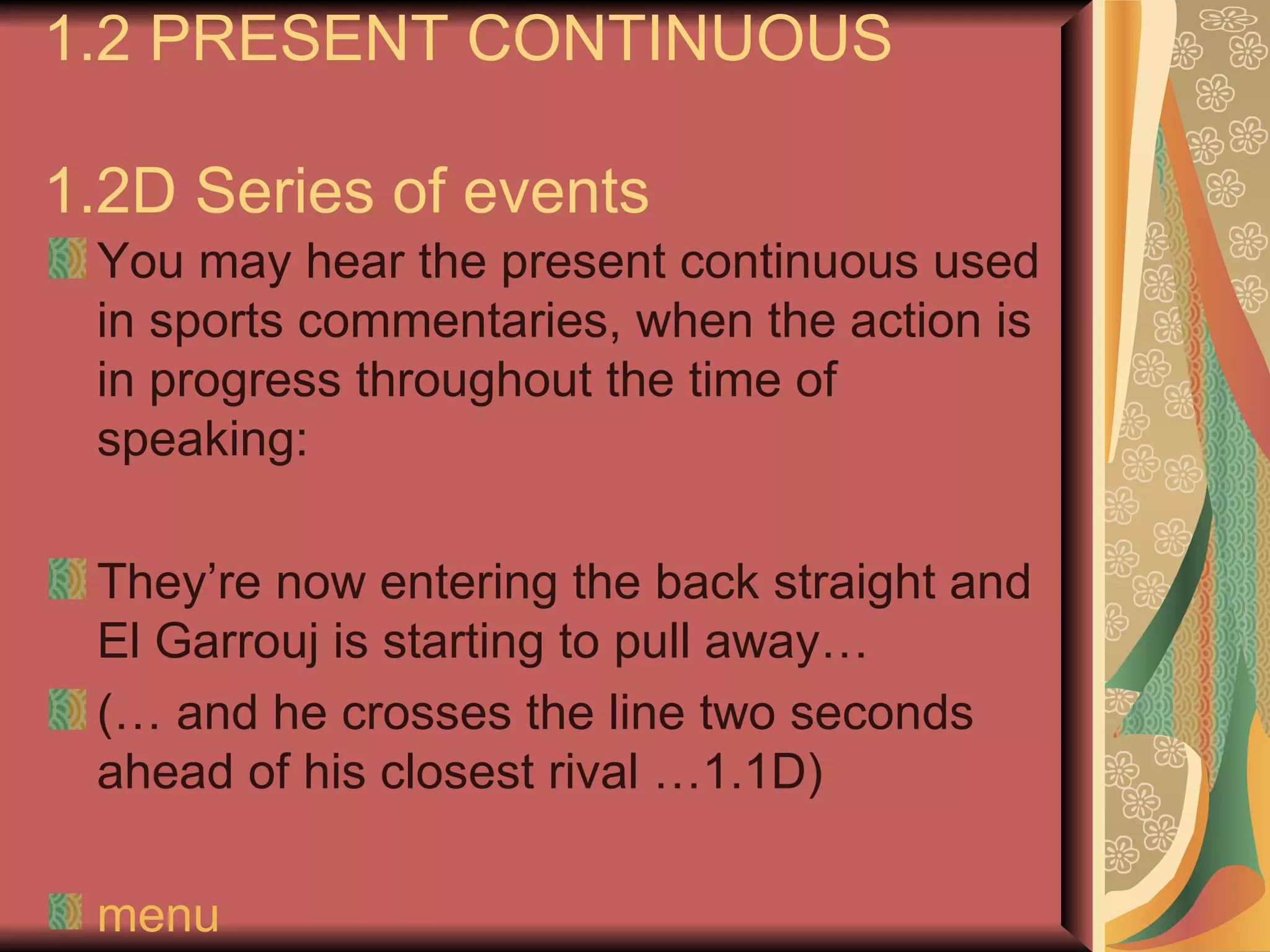 1.2 PRESENT CONTINUOUS

1.2D Series of events
 You may hear the present continuous used
 in sports commentaries, when the action is
 in progress throughout the time of
 speaking:

 They’re now entering the back straight and
 El Garrouj is starting to pull away…
 (… and he crosses the line two seconds
 ahead of his closest rival …1.1D)

 menu
 