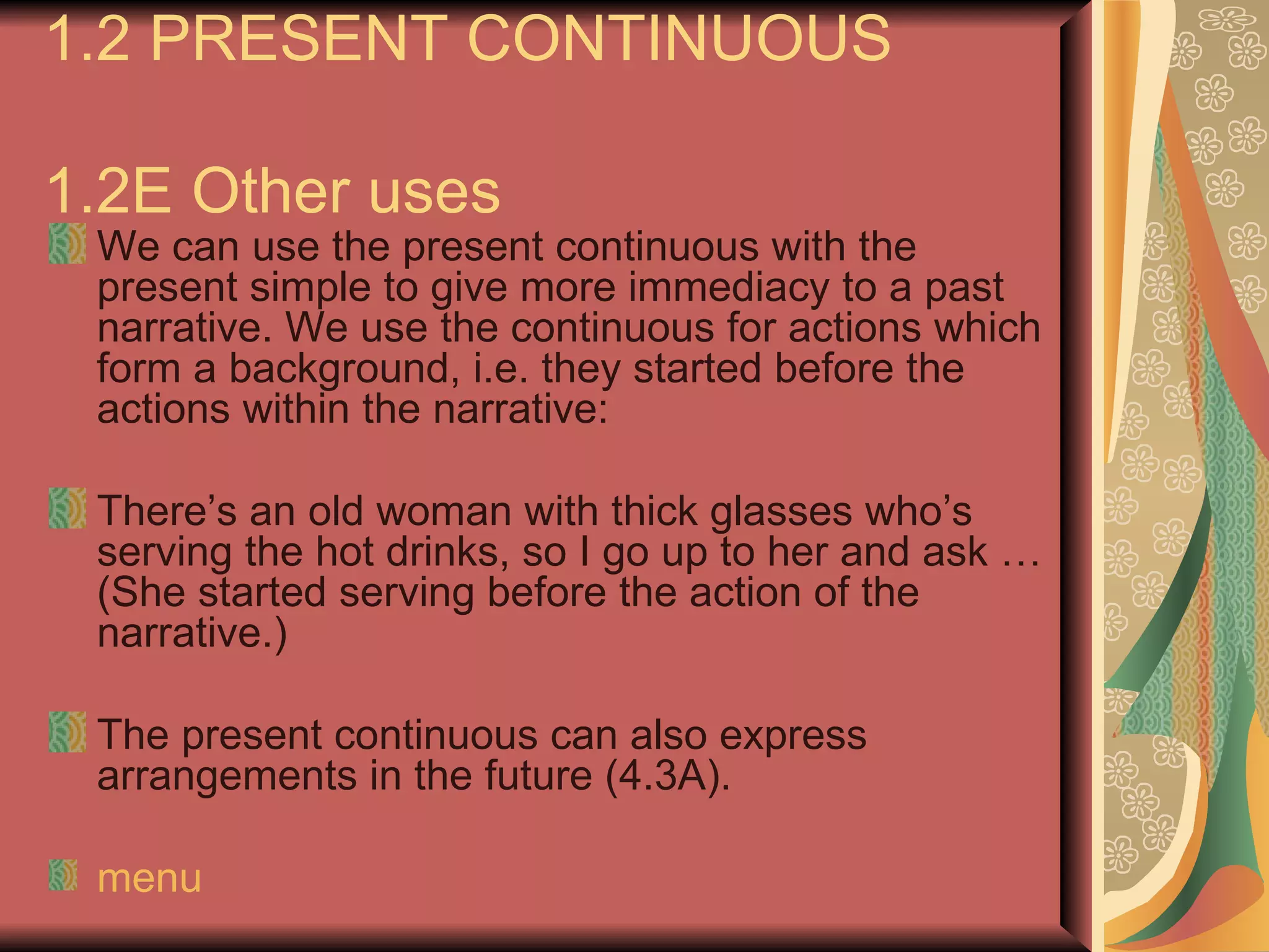 1.2 PRESENT CONTINUOUS

1.2E Other uses
 We can use the present continuous with the
 present simple to give more immediacy to a past
 narrative. We use the continuous for actions which
 form a background, i.e. they started before the
 actions within the narrative:

 There’s an old woman with thick glasses who’s
 serving the hot drinks, so I go up to her and ask …
 (She started serving before the action of the
 narrative.)

 The present continuous can also express
 arrangements in the future (4.3A).

 menu
 