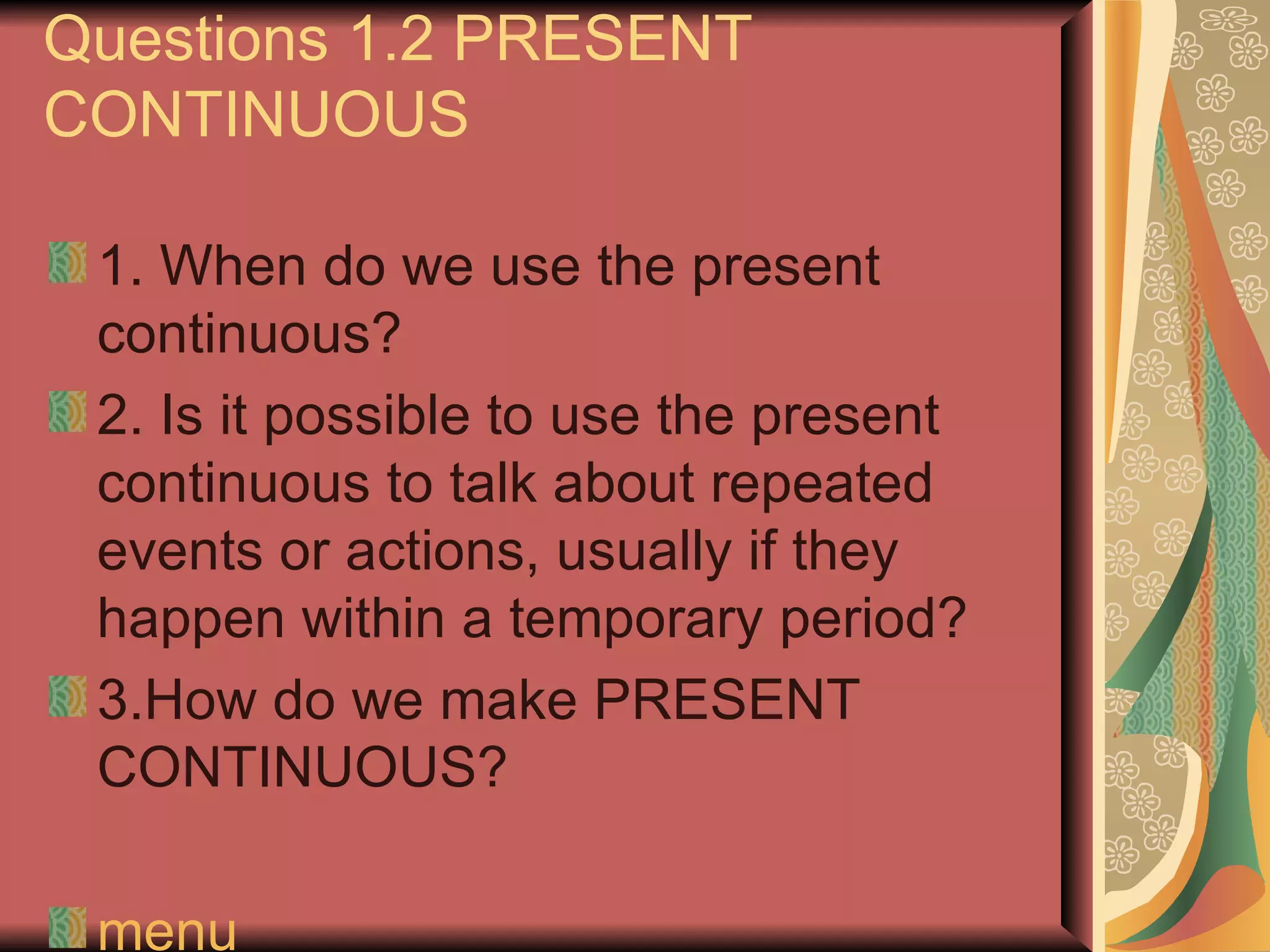 Questions 1.2 PRESENT
CONTINUOUS

 1. When do we use the present
 continuous?
 2. Is it possible to use the present
 continuous to talk about repeated
 events or actions, usually if they
 happen within a temporary period?
 3.How do we make PRESENT
 CONTINUOUS?

 menu
 