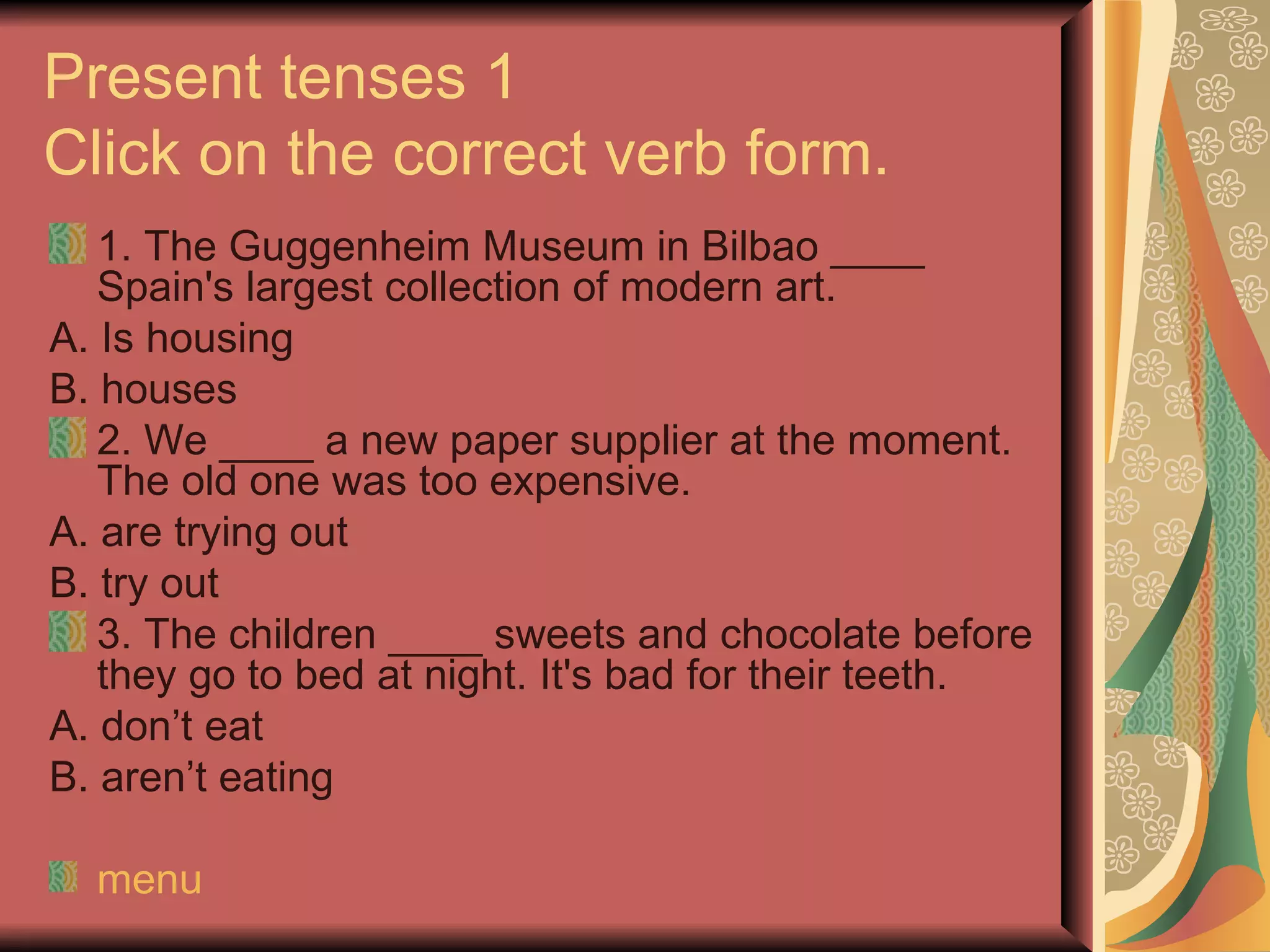 Present tenses 1
Click on the correct verb form.
   1. The Guggenheim Museum in Bilbao ____
   Spain's largest collection of modern art.
A. Is housing
B. houses
   2. We ____ a new paper supplier at the moment.
   The old one was too expensive.
A. are trying out
B. try out
   3. The children ____ sweets and chocolate before
   they go to bed at night. It's bad for their teeth.
A. don’t eat
B. aren’t eating

  menu
 