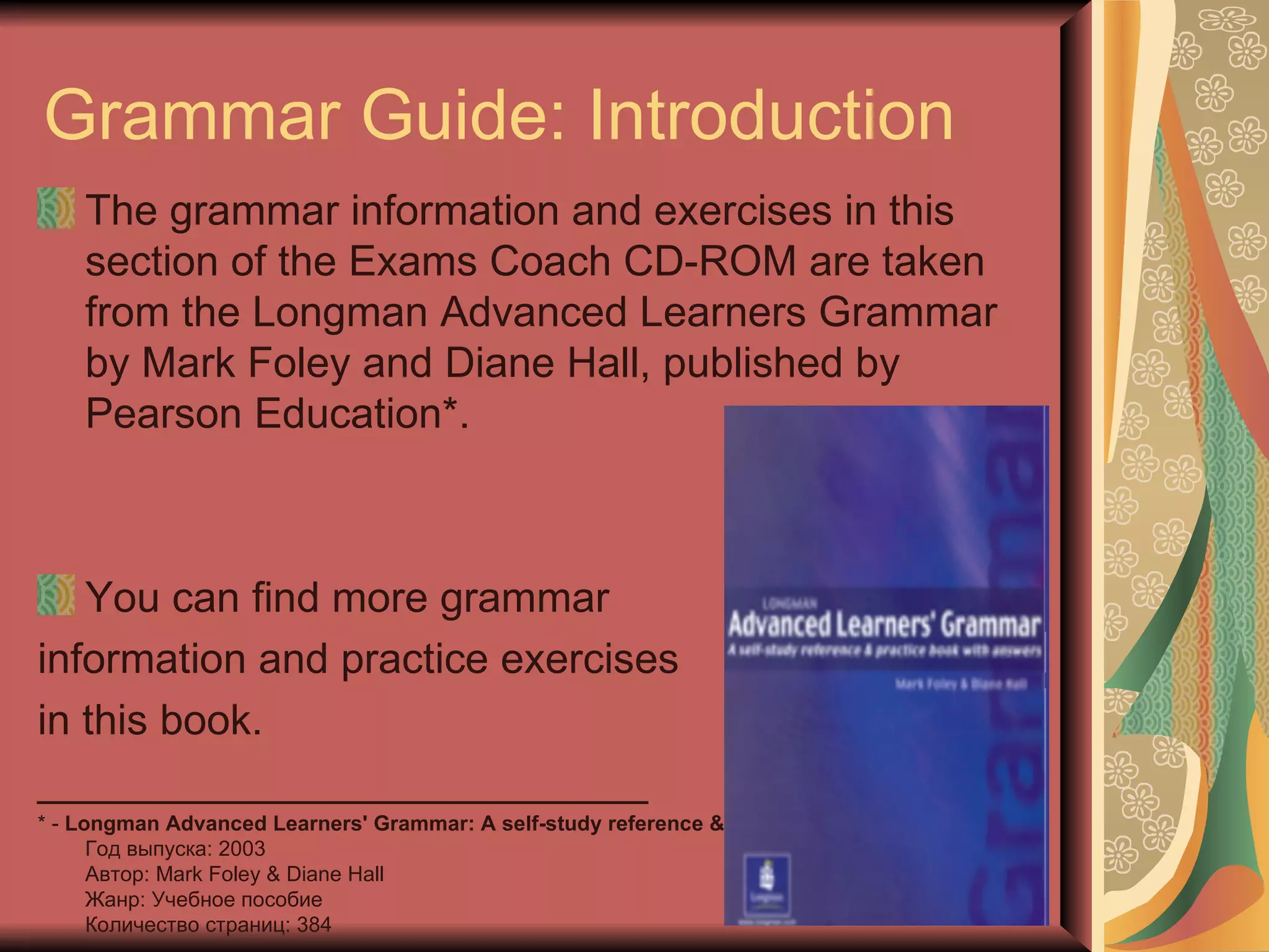 Grammar Guide: Introduction
    The grammar information and exercises in this
    section of the Exams Coach CD-ROM are taken
    from the Longman Advanced Learners Grammar
    by Mark Foley and Diane Hall, published by
    Pearson Education*.



   You can find more grammar
information and practice exercises
in this book.
__________________________
* - Longman Advanced Learners' Grammar: A self-study reference & practice book with answers
      Год выпуска: 2003
      Автор: Mark Foley & Diane Hall
      Жанр: Учебное пособие
      Количество страниц: 384
 