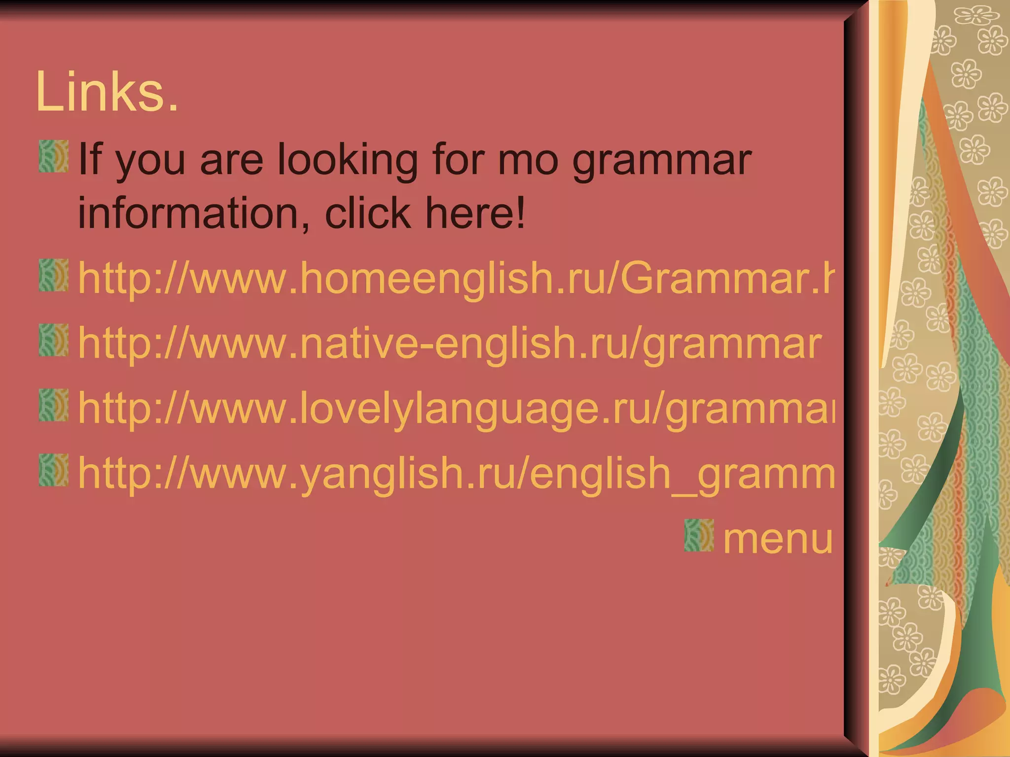 Links.
 If you are looking for mo grammar
 information, click here!
 http://www.homeenglish.ru/Grammar.htm
 http://www.native-english.ru/grammar
 http://www.lovelylanguage.ru/grammar
 http://www.yanglish.ru/english_grammar.htm
                                 menu
 