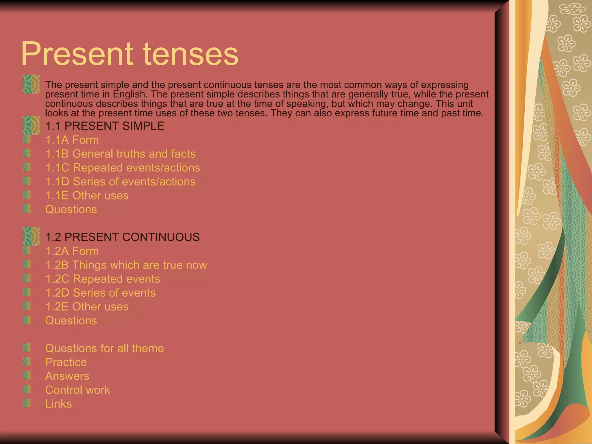 Present tenses
 The present simple and the present continuous tenses are the most common ways of expressing
 present time in English. The present simple describes things that are generally true, while the present
 continuous describes things that are true at the time of speaking, but which may change. This unit
 looks at the present time uses of these two tenses. They can also express future time and past time.
 1.1 PRESENT SIMPLE
 1.1A Form
 1.1B General truths and facts
 1.1C Repeated events/actions
 1.1D Series of events/actions
 1.1E Other uses
 Questions

 1.2 PRESENT CONTINUOUS
 1.2A Form
 1.2B Things which are true now
 1.2C Repeated events
 1.2D Series of events
 1.2E Other uses
 Questions

 Questions for all theme
 Practice
 Answers
 Control work
 Links
 