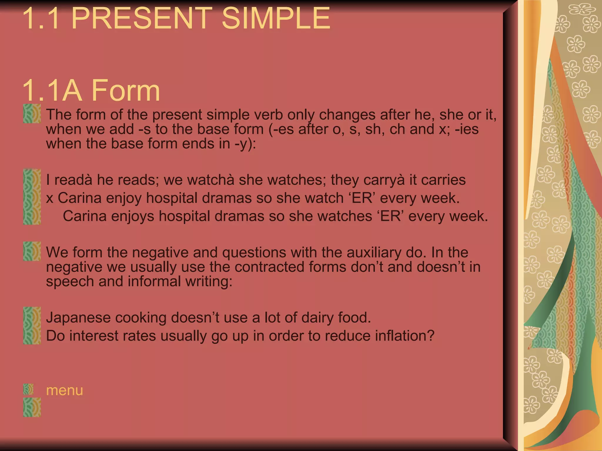 1.1 PRESENT SIMPLE

1.1A Form
 The form of the present simple verb only changes after he, she or it,
 when we add -s to the base form (-es after o, s, sh, ch and x; -ies
 when the base form ends in -y):

 I readà he reads; we watchà she watches; they carryà it carries
 x Carina enjoy hospital dramas so she watch ‘ER’ every week.
    Carina enjoys hospital dramas so she watches ‘ER’ every week.

 We form the negative and questions with the auxiliary do. In the
 negative we usually use the contracted forms don’t and doesn’t in
 speech and informal writing:

 Japanese cooking doesn’t use a lot of dairy food.
 Do interest rates usually go up in order to reduce inflation?


 menu
 