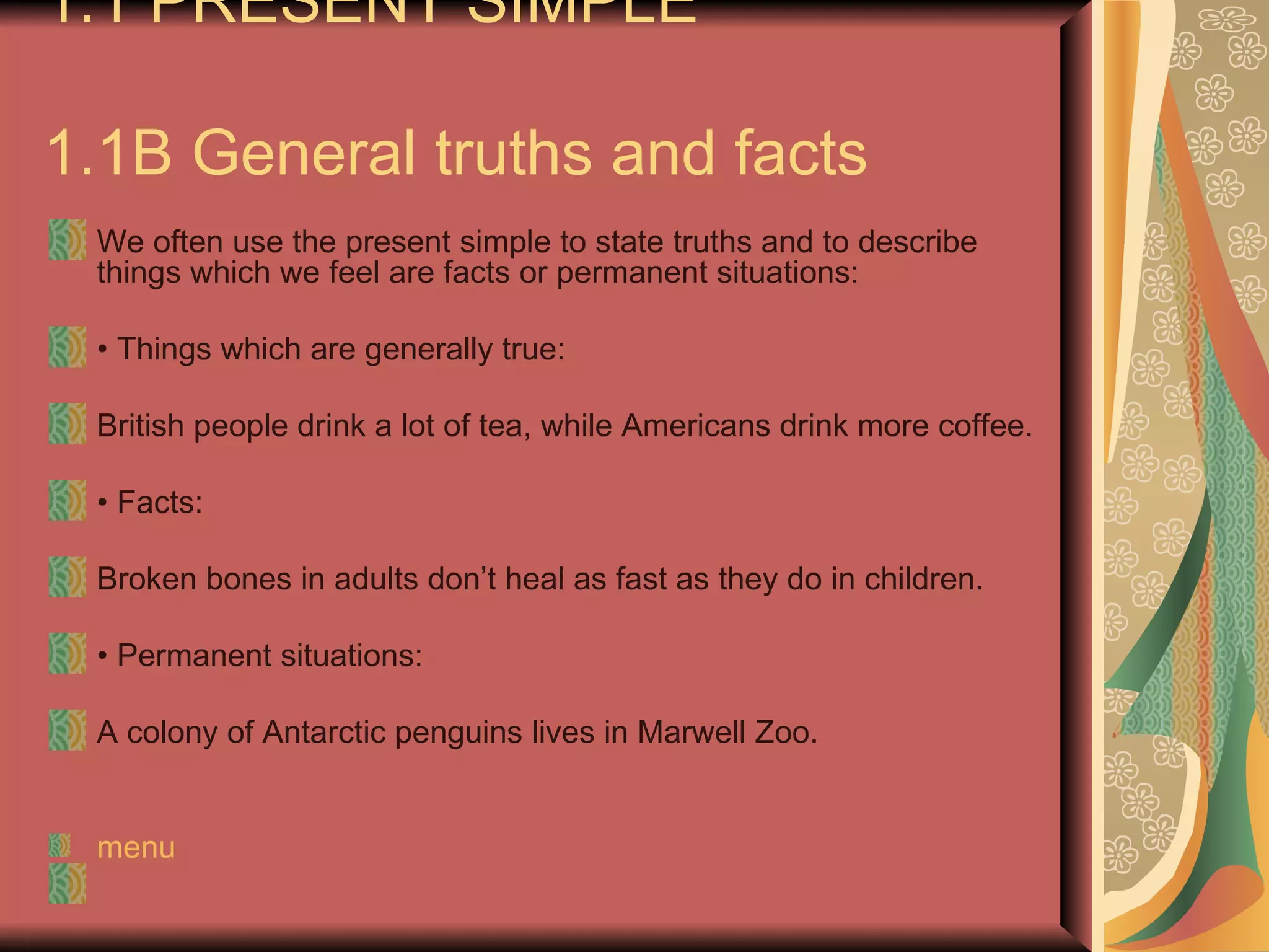 1.1 PRESENT SIMPLE

1.1B General truths and facts
 We often use the present simple to state truths and to describe
 things which we feel are facts or permanent situations:

 • Things which are generally true:

 British people drink a lot of tea, while Americans drink more coffee.

 • Facts:

 Broken bones in adults don’t heal as fast as they do in children.

 • Permanent situations:

 A colony of Antarctic penguins lives in Marwell Zoo.


 menu
 