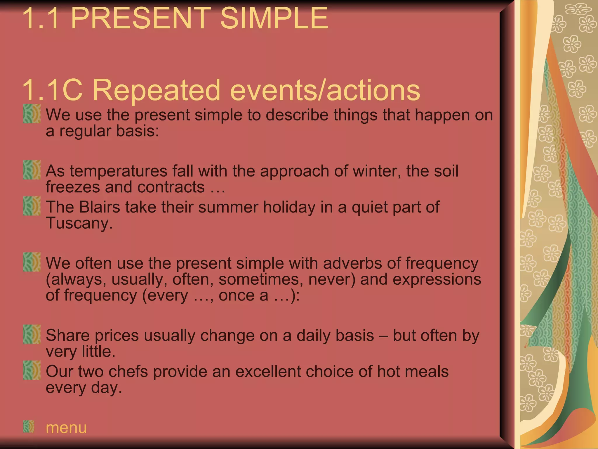 1.1 PRESENT SIMPLE

1.1C Repeated events/actions
 We use the present simple to describe things that happen on
 a regular basis:

 As temperatures fall with the approach of winter, the soil
 freezes and contracts …
 The Blairs take their summer holiday in a quiet part of
 Tuscany.

 We often use the present simple with adverbs of frequency
 (always, usually, often, sometimes, never) and expressions
 of frequency (every …, once a …):

 Share prices usually change on a daily basis – but often by
 very little.
 Our two chefs provide an excellent choice of hot meals
 every day.

 menu
 