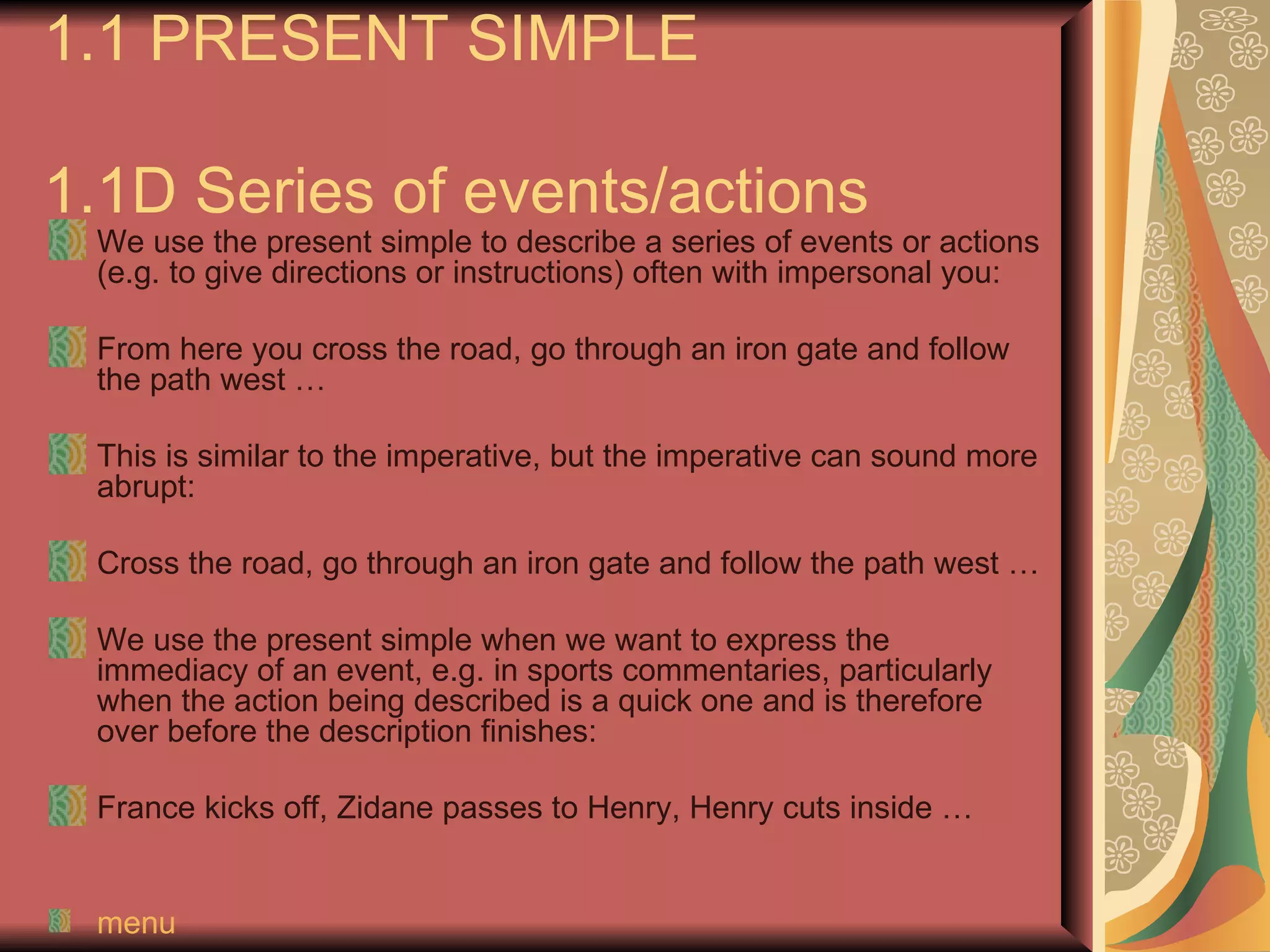 1.1 PRESENT SIMPLE

1.1D Series of events/actions
 We use the present simple to describe a series of events or actions
 (e.g. to give directions or instructions) often with impersonal you:

 From here you cross the road, go through an iron gate and follow
 the path west …

 This is similar to the imperative, but the imperative can sound more
 abrupt:

 Cross the road, go through an iron gate and follow the path west …

 We use the present simple when we want to express the
 immediacy of an event, e.g. in sports commentaries, particularly
 when the action being described is a quick one and is therefore
 over before the description finishes:

 France kicks off, Zidane passes to Henry, Henry cuts inside …


 menu
 