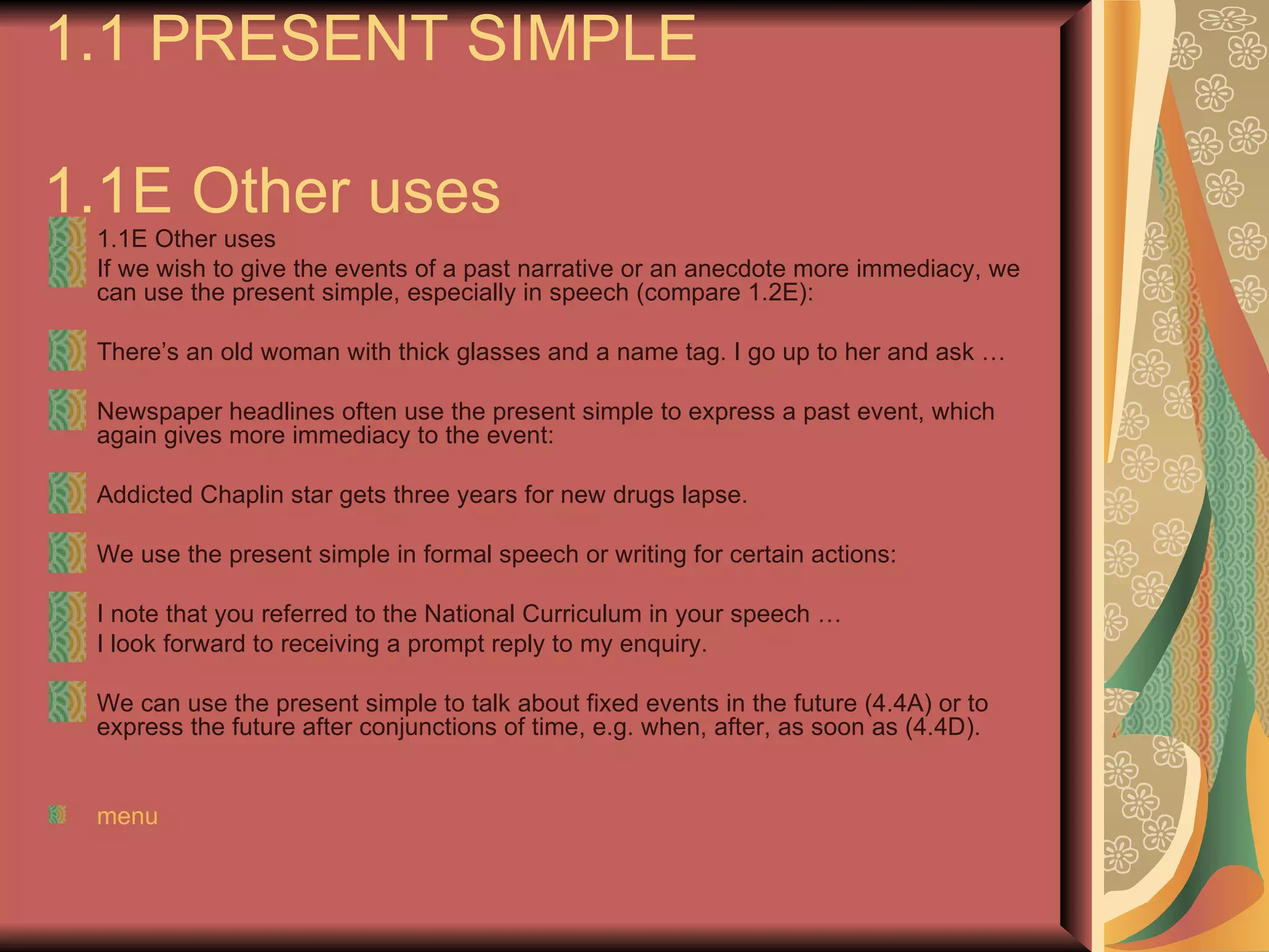 1.1 PRESENT SIMPLE

1.1E Other uses
 1.1E Other uses
 If we wish to give the events of a past narrative or an anecdote more immediacy, we
 can use the present simple, especially in speech (compare 1.2E):

 There’s an old woman with thick glasses and a name tag. I go up to her and ask …

 Newspaper headlines often use the present simple to express a past event, which
 again gives more immediacy to the event:

 Addicted Chaplin star gets three years for new drugs lapse.

 We use the present simple in formal speech or writing for certain actions:

 I note that you referred to the National Curriculum in your speech …
 I look forward to receiving a prompt reply to my enquiry.

 We can use the present simple to talk about fixed events in the future (4.4A) or to
 express the future after conjunctions of time, e.g. when, after, as soon as (4.4D).


 menu
 