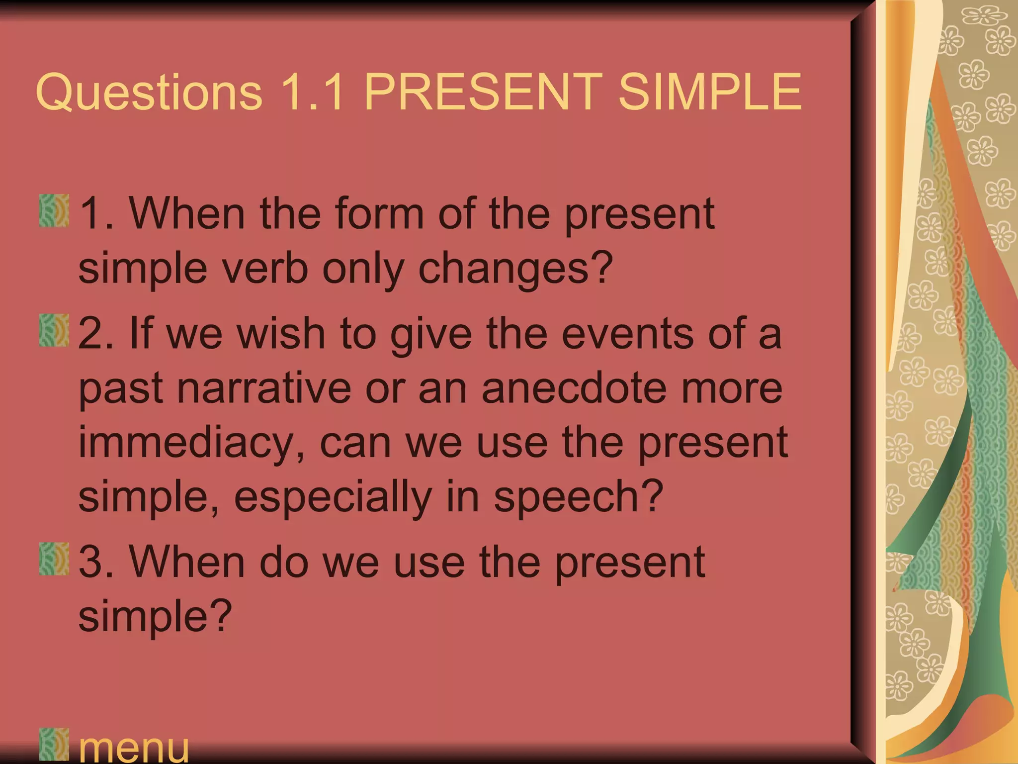 Questions 1.1 PRESENT SIMPLE

 1. When the form of the present
 simple verb only changes?
 2. If we wish to give the events of a
 past narrative or an anecdote more
 immediacy, can we use the present
 simple, especially in speech?
 3. When do we use the present
 simple?

 menu
 