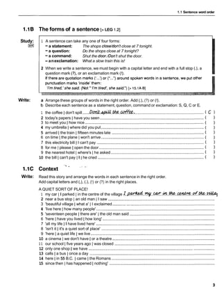 1.1 Sentence word order
The forms of a sentence [>LEG I .2]
Study:
I**I
Write:
1.1C
Write:
1 A sentence can take any one of four forms:
-a statement: The shops close/donltclose at 7 tonight.
-a question: Do the shops close at 7 tonight?
-a command: Shut the door./Donltshut the door.
- anexclamation: What a slow train this is!
2 When we write a sentence, we must begin with a capital letter and end with a full stop (.), a
question mark (?), or an exclamation mark (!).
a Arrange these groups of words in the right order. Add (.), (?) or (!).
b Describe each sentence as a statement, question, command or exclamation: S, Q, C or E.
1 the coffee I don't spill ......Dd#..&..Wf%%: ................................................................ ( c )
2 today's papers I have you seen ................................................................................................( 1
3 to meet you 1 how nice ..............................................................................................................
( 1
4 my umbrella I where did you put ............................................................................................... ( 1
5 arrived Ithe train I fifteen minutes late ..................................................................................... ( 1
6 on time ( the plane ( won't arrive ...............................................................................................
( 1
7 this electricity bill 1 I can't pay ................................................................................................... ( 1
8 for me 1 please I open the door .................................................................................................
( 1
9 the nearest hotel Iwhere's I he asked ...................................................................................... ( 1
10 the bill Ican't pay II 1 he cried ..................................................................................................
( 1
' ' X
Context
. e a .
Read this story and arrange the words in each sentence in the right order.
Add capital letters and (,), (.), (!) or (?) in the right places.
A QUIET SORT OF PLACE!
1 my car II parked I in the centre of the village ~.Q.@??!?&..~..~..&.thc-..~..C?f.%.~
2 near a bus stop I an old man 1 I saw ...................................................................................................
3 'beautiful village I what a' 1 I exclaimed ...............................................................................................
4 'live here I how many people' ..............................................................................................................
5 'seventeen people I there are' Ithe old man said ...............................................................................
6 'here I have you lived I how long' ........................................................................................................
7 'all my life II have lived here' .............................................................................................................
8 'isn't it I it's a quiet sort of place' ........................................................................................................
9 'here Ia quiet life I we live ...................................................................................................................
10 a cinema I we don't have I or a theatre ...............................................................................................
1 1 our school I five years ago I was closed .............................................................................................
12 only one shop / we have ...................................................................................................................
13 calls I a bus I once a day ....................................................................................................................
14 here Iin 55 B.C. I came I the Romans ................................................................................................
15 since then I has happened I nothing' ..................................................................................................
 