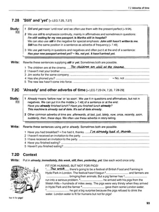 7.2 Adverbs of time
7.28 'Still' and 'yet' [>LEG 7.25,7.27]
Study:
I**I
1 Stilland yet mean 'until now' and we often use them with the present perfect [> 9.5AI.
2 We use stillto emphasize continuity, mainly in affirmatives and sometimesin questions:
I'm still waiting for my new passport. Is Martha still in hospital?
We can also use still in the negative for special emphasis: John still hasn't written to me.
Still has the same position in a sentence as adverbs of frequency [> 7.4BI.
3 We use yet mainly in questions and negatives and often put it at the end of a sentence:
Has your new passport arrived yet? -No, not yet. It hasn'tarrived yet.
Write: Rewrite these sentences supplying still or yet. Sometimes both are possible.
Thc ' acc&atUzeGinema.
1 The children are at the cinema. .............
&
!
&
% ..............................................................................
2 1 haven't met your brother. ..................................................................................................................
3 Jim works for the same company. ......................................................................................................
................................
........................................................................
4 Has she phoned you? - No, not
5 The new law hasn't come into force. ..................................................................................................
7.2C 'Already' and other adverbs of time [>LEG 7.23-24, 7.26, 7.28-291
This machine is already out of date. It's out of date already.
.......................
1 Have you had breakfast? -I've had it, thanks. ......~ . ' f c . ~ . ~ . . & & f ? & :
2 1 haven't received an invitationto the party. .......................................................................................
3 1 have received an invitationto the party. ...........................................................................................
4 Have you finished eating? ..................................................................................................................
5 Haven't you finished eating?...............................................................................................................
7.2D Context
Write: Put in already, immediately, this week, still, then, yesterday, yet. Use each word once only.
FIT FOR HUMANS, BUT NOT FOR PIGS!
.....
I .
.
.
.
.
&
d
.
.
w
there's going to be a festival of British Food and Farming in
Hyde Park in London. The festival hasn't begun .............................and farmers are
.............................bringingtheir animals. But a pig farmer has .............................
run into a serious problem. .............................he arrived with his pigs from the
Welsh Hills- hundreds of miles away. The pigs were very thirsty when they arrived
.............................
in Hyde Park and the farmer gave them some London water.
'.............................he got a big surprise because the pigs refused to drink the
water. London water is fit for humans but not for pigs!
Not fit for pigs!
 