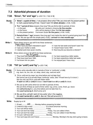 7 Adverbs
7.3 Adverbial phrases of duration
7.3A 'Since', 'for' and 'ago' [> LEG 7.31,7.32,9.18]
Study:
I**I
2 'For' + period of time answers How long? We use forto refer to periods of time:
- in the past: My wife and I worked in America for five months.
- in the future: John will be staying in New York for two weeks.
- in the present perfect: I've known Susan for five years. [> 9.5A, 10.2DI
3 Period of time + 'ago' answers How long ago? and marks the start of a period going back from
now. We use ago with the simple past [> 9.3CI: I arrived here two months ago.
Write 1: Show where since or ago will fit into these sentences.
Si*tce when k...
1 When have you been interested in jazz? 4 1 saw her last week and haven't seen her.
2 1 saw your mother a week. 5 1 haven't been home 1987.
3 1 started work here seven months. 6 How long did you become a director?
Write 2: Show where since or forwill fit into these sentences.
1 They lived. .
here
*fwr
five ye rs before
-..moving. 4 I've been expecting a letter weeks.
2 They have lived here 1984. 5 I've been expecting a letter last week.
3 I've known him six years. 6 I've enjoyed jazz I was a boy.
7.38 'Till' (or 'until') and 'by' [> LEG 7.341
Study:
I***I
1 Some verbs naturally refer to 'periods of time' or 'continuity' [> 9.5Bl:
e.g. learn, lie, live, rain, sit, sleep, stand, stay, wait and work.
2 Till (or until) and by mean 'any time before and not later than'.
We cannot use by at all with these 'continuity' verbs. (Not *I'llwait here by 5 o'clock.')
We can only use till (or until) with these verbs:
1
'
1
1 wait here till (or until) 5 o'clock. I won't wait here till (or until) 5 o'clock.
3 We use by with verbs which do not refer to periods of time.
We can think of these as 'point of time verbs': e.g. arrive, come, finish, go, leave:
She will arrive by 5. (= any time before and not later than 5.)
She won't arrive by 5. She'll arrive at 6.
Write: Supply by or till.
1 I'll wait ............
&% ..........Monday before answering his letter.
2 1 intend to stay in bed ............................ 10 o'clock tomorrow morning.
3 Your suit will be ready ............................Friday.
4 Your suit won't be ready ............................Friday. You can collect it then.
5 Your suit won't be ready ............................Friday. You can collect it next Monday.
6 I'm sure I will have left ............................Monday.
7 Your aunt says she won't leave ............................ Monday. Monday's the day she's going to leave.
94
 