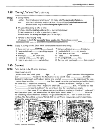 7.3 Adverbial phrases of duration
7.3C
Study:
I**I
Write:
7.3D
Write:
'During', 'in' and 'for' [> LEG 7.351
1 During means:
- either: 'from the beginning to the end': We had a lot of fun during the holidays.
-or: 'at some point during a period of time': 1
'
1
1mend the gate during the weekend.
We watched a very nice film during the flight to New York.
2 We use in like during to refer to time:
...
We had a lot of fun in the holidays. (Or: during the holidays)
But we cannot use in to refer to an activity or event:
We watched a film during the flight. (Not *inthe flight')
3 For tells us 'how long' [> 7.3AI:
We stayed in Recife for a weeklfor three weeks. (Not *during three weeks')
-
-
*
a
'
: " &_:""' .'LA,
B
~
-
"
*
*
'
C
-
-
- - -' I' ' "' "-
"' -
Supply in, during and for. Show which sentences take both in and during.
1 It was very hot ............dcwl*t4f.......... August. 7 Many people gave up ............ the course.
2 1 was sent abroad ............my military service. 8 1 suddenly felt ill ............ my speech.
............
3 It rained ............ the night. 9 There was an accident the race.
4 1
'
1
1see you ............ the lunch hour. 10 1 sleep ............ the daytime.
5 1 woke up twice ............the night. 11 I'm going abroad ............ June.
............
6 1 tried to get a taxi ............a whole hour. 12 Can you hold your breath two minutes?
Context
Put in during, in, by, till, since, for or ago.
PEACE AND QUIET
I moved to this area seven years '..........Q$?Q......... ........................ years I have had noisy neighbours.
Ever ........................ 1 moved into this flat, I've had to put up with noise ........................ the night. I
decided I'd had enough and I've been looking for a new flat ........................ the beginning of the year.
I haven't found anything ........................ now. Every week I go to the local estate agent's office, but it's
the same story. 'I might have something ........................ the end of the week,' he says, or, 'Wait
........................ next week. I think I might have a few flats ........................ then.' I've seen a few flats
l o........................ my search, but I don't like any of them. One flat I saw has been empty
l 1 ........................ two years. 'It's got a busy road on one side and a railway on the other!' I exclaimed. 'I
want peace and quiet.' Last week I visited the agent again. 'I won't leave l2 ........................ you show
me something,' I said. He smiled and said, 'I've got just the flat for you.' I went to see it and I was
horrified. 'But it's next to a cemetery!' I cried. 'But you won't have noisy neighbours,' my agent said.
You won't have noisy neighbours!
 