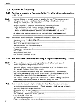 7 Adverbs
7.4 Adverbs of frequency
7.4A Position of adverbs of frequency ('often') in affirmativesand questions
[> LEG 7.37-401
always, almost always, generally, usually, normally, frequently, often, sometimes,
...
hardly ever, seldom, ever, not ever, never.
2 Adverbs of frequency have three basic positions in affirmative sentences:
- after be when it is the only verb in a sentence: I am always late.
- after the first auxiliary when there is more than one: I would always have been late.
Write: Rewrite these sentences using any suitable adverb of frequency in each one.
1 I am late. ...........
r c t m . . w . . @ : ..........................................................................................
2 1 was late for work. ..............................................................................................................................
3 1 can tell the difference between the two. ...........................................................................................
4 1 would have been able to find a job like yours. ..................................................................................
5 You tried hard enough. .......................................................................................................................
6 You got good marks at school. ...........................................................................................................
7 Are you late? .......................................................................................................................................
8 Have you lived in this town? ...............................................................................................................
9 Did you get good marks at school? ....................................................................................................
7.4B The position of adverbs of frequency in negative statements [> LEG 7.40.21
Study:
I**I
1 These usually come after not: always,generally, normally, often, regularly, usually:
Public transport isn't always (etc.) very reliable.
2 Generally, normally, often and usuallycan come after the subject for special emphasis:
We normally don't worry if the children are late.
3 We use sometimes and frequently before not or before isn't, doesn't,don't, didn't, etc.:
Debbie is sometimes not responsible for what she does. He is frequently not at home.
She sometimes isn't reliable. He frequently doesn't get home till 10.
4 We can't use not to form negatives with hardly ever,etc. [> 13.2AI: He hardly ever writes.
(Not 'He almost always doesn't write.'or *Hedoesn't hardly ever write.")
Write: Write these sentences again using the adverbs in brackets. Make changes where necessary.
1 Public transport isn't reliable. (always) .......?
?
.
&
.
-
.
&
&
. .
-
.
.
.
- .:..........
2 He wasn't late when he worked here. (often) .....................................................................................
3 She doesn't arrive on time. (usually) ..................................................................................................
4 She doesn't arrive on time. (sometimes) ............................................................................................
5 We don't worry if the children are late. (normally) ..............................................................................
...........................................................................................................
6 You don't phone. (hardly ever)
7 We don't complain. (generally) ...........................................................................................................
8 You're not at home when I phone. (sometimes) .................................................................................
96
 