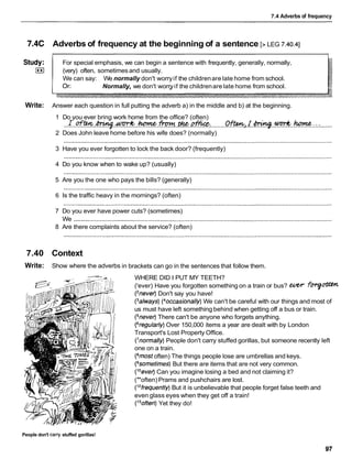 7.4 Adverbs of frequency
7.4C Adverbs of frequency at the beginning of a sentence [> LEG 7.40.41
Study: For special emphasis, we can begin a sentence with frequently, generally, normally,
I**I (very) often, sometimesand usually.
We can say: We normally don't worryif the childrenare late home from school.
Normally, we don't worryif the childrenare late home from school.
Write: Answer each question in full putting the adverb a) in the middle and b) at the beginning.
1 Do you ever bring work home from the office? (often)
..I..ew.-..m..*.m.w..* ..........Of*a.L.W.%..W:.:.: .......
2 Does John leave home before his wife does? (normally)
3 Have you ever forgotten to lock the back door? (frequently)
4 Do you know when to wake up? (usually)
5 Are you the one who pays the bills? (generally)
6 Is the traffic heavy in the mornings? (often)
7 Do you ever have power cuts? (sometimes)
We ......................................................................................................................................................
8 Are there complaints about the service? (often)
7.40 Context
Write: Show where the adverbs in brackets can go in the sentences that follow them.
WHERE DID I PUT MY TEETH?
('ever) Have you forgotten something on a train or bus? WW fqm
(2never)Don't say you have!
(3always)(40ccasionally)
We can't be careful with our things and most of
us must have left something behind when getting off a bus or train.
(%ever) There can't be anyone who forgets anything.
(6regularly)Over 150,000 items a year are dealt with by London
Transport's Lost Property Office.
(7normally)
People don't carry stuffed gorillas, but someone recently left
one on a train.
(8mostoften) The things people lose are umbrellas and keys.
(gsometimes)But there are items that are not very common.
(loever)Can you imagine losing a bed and not claiming it?
("often) Prams and pushchairs are lost.
('2frequently)But it is unbelievable that people forget false teeth and
even glass eyes when they get off a train!
(I3often)Yet they do!
People don't carry stuffed gorillas!
 