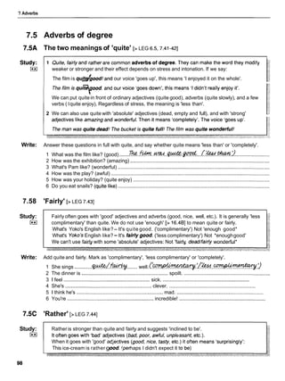 7 Adverbs
7.5 Adverbs of degree
7.5A The two meanings of 'quite' [> LEG 6.5.7.41-421
weaker or stronger and their effect depends on stress and intonation. If we say:
The film is qulfg/good!and our voice 'goes up', this means 'I enjoyed it on the whole'.
We can put quite in front of ordinary adjectives (quite good), adverbs (quite slowly), and a few
verbs ( Iquite enjoy). Regardless of stress, the meaning is 'less than'.
2 We can also use quite with 'absolute' adjectives (dead, empty and full), and with 'strong'
Write: Answer these questions in full with quite, and say whether quite means 'less than' or 'completely'.
1 What was the film like? (good) .......
7he..*.. W...4.- .@:... (.%..% 9.........................
2 How was the exhibition? (amazing) ....................................................................................................
3 What's Pam like? (wonderful) .............................................................................................................
4 How was the play? (awful) ..................................................................................................................
5 How was your holiday? (quite enjoy) ..................................................................................................
. .
6 Do you eat snails? (qu~te
hke).............................................................................................................
7.58 'Fairly' [> LEG 7.431
Study:
I**I
Fairly often goes with 'good' adjectives and adverbs (good, nice, well, etc.). It is generally 'less
complimentary' than quite. We do not use 'enough' [> 16.4BI to mean quite or fairly.
What's Yoko's English like?- It's quite good. ('complimentary') Not 'enough good*
What's Yoko's English like?-It's fairlygood. ('less complimentary') Not *enoughgood'
We can't use fairly with some 'absolute' adjectives: Not 'fairly dead/fairly wonderful*
Write: Add quite and fairly. Mark as 'complimentary', 'less complimentary' or 'completely'.
1 She sings ..........
.
.
$
W
&
/
f
w
....... well.( . ' ~ ? % % . . ~ . ?
2 The dinner is .............................................................. spoilt. ..............................................................
3 Ifeel ............................................................sick. ..............................................................
4 She's ..............................................................clever. ..............................................................
5 1 think he's ......................................................... mad. ..............................................................
6 You're ..............................................................incredible! ..............................................................
7.5C 'Rather' [>LEG 7.441
Study:
I**I
Ratheris stronger than quite and fairly and suggests 'inclined to be'.
When it goes with 'good' a
This ice-cream is rather g haps I didn't expect it
 
