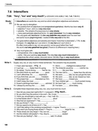 7 Adverbs
lntensifiers
7.6A 'Very', 'too' and 'very much' [> LEG 6.8.2,6.9,6.28.2,7.45,7.48,7.50-511
1 Intensifiers are words like very and too which strengthen adjectives and adverbs.
Study:
0 2 We use very to strengthen:
-the positive form of adjectives (not comparative/superlative):Martha has been very ill.
- adjective + noun: John is a very nice man.
- adverbs: The wheels of bureaucracy turn very slowly.
- many past participle adjectival forms: I'm very interested. You're very mistaken.
The very goes with best/worst:It's the very bestkhe very worst meal I've ever had.
and some nouns (beginning/end):I waited till the very end of the film.
3 Too goes before adjectives and adverbs and means 'more than is desirable' [> 7.76, 16.461:
Compare: It's very hot, but I can drink it. It's too hot and I can't drink it.
It's often more polite to say not very good or not too good rather than 'bad':
His work's not verygoodhot too good. (Thereis no differencein meaning here.)
4 Very much goes with:
- comparatives: She is very much better.
- verbs: I like your painting very much. This idea has very much interested me.
- adjectives like afraid, awake, alive and alone: Old Mrs Page is very much alone.
Write 1: Supply very, too, or very much in these sentences. Two answers may be possible.
1 I hear Jack has been ...-.. ill. 11 She's ............intelligent to believe that!
2 1can't go ............faster than I'm going. 12 The Antarctic would be ............cold for me.
3 Go slower. You're driving ............fast for me. 13 1 ............like your idea.
4 She didn't think my work was ............good. 14 The new XJ6 is ............faster than the old one.
5 1 can't afford that. It's ............expensive. 15 We were ............late, but we just got the train.
6 If you think that, you are ............mistaken. 16 We were ............ late, so we missed our train.
7 This project has ............ interested our firm. 17 We have ............missed you.
8 1 didn't enjoy the meal ............ 18 Your children get ............much pocket money.
............. ............
9 Susan's paintings have been admired.19 He hasn't got much money.
10 1 always try and buy the ............best. 20 I've been ............alone lately.
Write 2: Complete these responses using very, too, very much and too much.
1 How did you enjoy last night's film?- I enjoyed it ..-..?%&:..
2 So you didn't buy the picture in the end! - No, it cost ..........................
3 1 think you should take a coat with you. - Yes, I will. It's ..........................
cold outside.
4 Is that lobster alive? - Yes, it's ..........................
alive!
I
...........................
5 Was that car expensive?- Yes,
I
...........................
6 Are you thirsty?- Yes,
I
7 Did you spend a lot of time on it? - Yes, ...........................
8 1 don't like sitting in the smoking compartment.- I agree. There's ..........................smoke.
9 Why aren't you buying those shoes?- They're ..........................large for me.
10 Those shoes are very large! - Yes, but not ..........................
large!
11 Are the children still awake?- Yes, they're ..........................
awake!
12 How are you feeling?- Not ..........................well, I'm afraid.
 