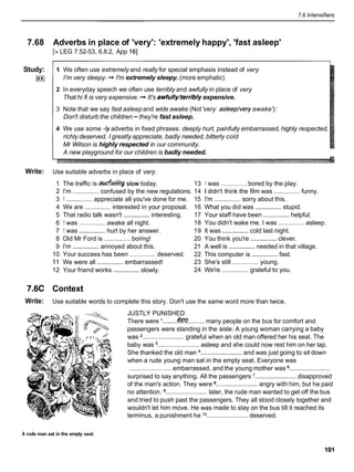 7.6 Intensifiers
7.68 Adverbs in place of 'very': 'extremely happy', 'fast asleep'
[> LEG 7.52-53, 6.8.2, App 161
Study:
I**I
1 We often use extremely and really for special emphasis instead of very
I'm very sleepy. + I'm extremely sleepy. (more emphatic)
2 In everyday speech we often use terribly and awfully in place of very
That hi fi is very expensive. + It's awfully/terriblyexpensive.
3 Note that we say fast asleepand wide awake (Not'very asleep/veryawake'):
Don't disturb the children -they're fast asleep.
4 We use some -1yadverbs in fixed phrases: deeply hurt, painfully embarrassed, highly respected,
richly deserved, I greatly appreciate, badly needed, bitterly cold
Mr Wilson is highly respected in our community.
A new playground for our children is badly needed.
Write: Use suitable adverbs in place of very.
1 The traffic is &*slow today. 13 1 was ............... bored by the play.
2 I'm ............... confused by the new regulations. 14 1 didn't think the film was ............... funny.
3 1 ...............appreciate all you've done for me. 15 I'm ............... sorry about this.
4 We are ...............interested in your proposal. 16 What you did was ...............stupid.
5 That radio talk wasn't ...............interesting. 17 Your staff have been ...............helpful.
6 1 was ............... awake all night. 18 You didn't wake me. I was ............... asleep.
7 1 was ...............hurt by her answer. 19 It was ...............
cold last night.
8 Old Mr Ford is ............... boring! 20 You think you're ...............clever.
9 I'm ...............annoyed about this. 21 A well is ...............needed in that village.
10 Your success has been ...............deserved. 22 This computer is ...............
fast.
11 We were all ...............embarrassed! 23 She's still ............... young.
12 Your friend works ...............slowly. 24 We're ............... grateful to you.
7.6C Context
Write: Use suitable words to complete this story. Don't use the same word more than twice.
JUSTLY PUNISHED
There were '........
h
?
?
?
..........many people on the bus for comfort and
passengers were standing in the aisle. A young woman carrying a baby
was ........................grateful when an old man offered her his seat. The
baby was ........................ asleep and she could now rest him on her lap.
She thanked the old man ........................
and was just going to sit down
when a rude young man sat in the empty seat. Everyone was
........................embarrassed, and the young mother was ........................
surprised to say anything. All the passengers ........................
disapproved
of the man's action. They were ........................angry with him, but he paid
no attention. ........................later, the rude man wanted to get off the bus
and tried to push past the passengers. They all stood closely together and
wouldn't let him move. He was made to stay on the bus till it reached its
terminus, a punishment he l o ........................ deserved.
A rude man sat in the empty seat
 