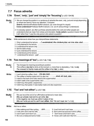7 Adverbs
7.7 Focus adverbs
7.7A 'Even', 'only', 'just' and 'simply' for 'focusing' [> LEG 7.54-551
Study: 1 We can change the position in a sentence of adverbs like even, only, just and simplydepending
I**I on where we want to 'focus our attention'. Compare:
EvenIunderstoodProfessor Boffin's lecture. (i.e. even though I'm stupid)
Ieven understood Professor Boffin's lecture. (i.e. out of various things I understood)
2 In everyday speech, we often put these adverbs before the verb and other people can
understand what we mean from stress and intonation:Ionly asked a questionmeans 'that's all
I did' rather than 'I was the only person who asked a question'.
Write: Write sentences to show how you interpretthese statements.
1 Only I understood his lecture. .....~ . ~ . h . ~ , & . . m . c n ~ e , . & . &
..............
2 1 onlylistened to his lecture. ...............................................................................................................
..............................................................................................................
3 1 understoodhis lecture only.
...........................................................................................................................
4 Set the table simply.
...............................................................................................................
5 1 just understood his lecture.
...............................................................................................................
6 1 understood just his lecture.
7 1 understood his lecture -just! ............................................................................................................
7.78 Two meaningsof 'too' [> LEG 7.48.7.561
Study:
E
l
Write:
Too changes its meaning according to position:
This coffeeis too hot to drink at the moment. (= more than is desirable [> 7.6A, 16.481)
1 I can't drink the coffee. (hot) ....l.k?.&T?.h& ......................................................................................
2 The coffee is freshly-made and it is also hot. ........:.:.:..&..&..&,.&R ......................................
3 1 went to the bank and I also went to the supermarket. ......................................................................
.................................................................................................
4 1 didn't walk to the supermarket. (far)
....................................................................................................
5 1 didn't buy that jacket. (expensive)
6 1 didn't buy that jacket. It was badly-made and also expensive. .........................................................
7.7C 'Too' and 'not either' [> LEG 7.561
We use too at the end of an affirmative sentence to mean also:
Write: Add too or either.
1 I like walking and I like cycling, ....mi
.......... 5 1 can't knit and I can't sew, ................................
2 1 met John and I met his wife, ......................... 6 Don't drink tea and don't drink coffee, ...............
3 1 don't swim and I don't run, ............................ 7 1 don't know and I don't care, ............................
.........................
4 He runs a restaurant and a hotel, ................... 8 1 know John well and I like him,
 