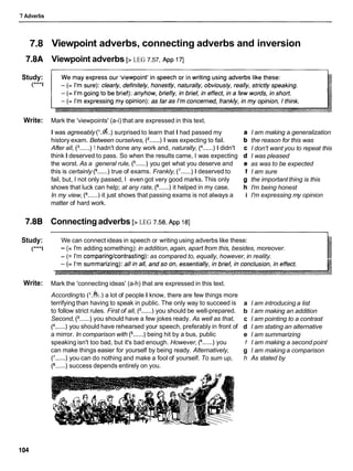 7 Adverbs
7.8
7.8A
Study:
(***I
Write:
7.8B
Study:
(***I
Write:
Viewpoint adverbs, connecting adverbs and inversion
Viewpoint adverbs [> LEG 7.57, ~ p p
i71
Mark the 'viewpoints' (a-i) that are expressed in this text.
I was agreeably ('..d..) surprised to learn that I had passed my
history exam. Between ourselves, (2......) 1 was expecting to fail.
After all, (3......) 1 hadn't done any work and, naturally, (4
......) 1 didn't
think I deserved to pass. So when the results came, I was expecting
the worst. As a general rule, (5......) you get what you deserve and
this is certainly (6
......)true of exams. Frankly, (7
......) 1 deserved to
fail, but, I not only passed, I even got very good marks. This only
shows that luck can help; at any rate, (8......) it helped in my case.
In my view, (9......) it just shows that passing exams is not always a
matter of hard work.
Connectingadverbs [> LEG 7.58, ~ p p
181
I am making a generalization
the reason for this was
I don't want you to repeat this
I was pleased
as was to be expected
I am sure
the important thing is this
I'm being honest
I'm expressing my opinion
We can connect ideas in speech or writing using adverbs like these:
- (= I'm adding something): in addition,again, apart from this, besides, moreover.
- (= I'm comparing/contrasting):as compared to, equally, however, in reality.
Mark the 'connecting ideas' (a-h) that are expressed in this text.
Accordingto (l.k.) a lot of people I know, there are few things more
terrifying than having to speak in public. The only way to succeed is
to follow strict rules. First of all, (2......) you should be well-prepared.
Second, (3......) you should have a few jokes ready. As well as that,
(4......) you should have rehearsed your speech, preferably in front of
a mirror. In comparison with (5......) being hit by a bus, public
speaking isn't too bad, but it's bad enough. However, fj......) you
can make things easier for yourself by being ready. Alternatively,
(7......) you can do nothing and make a fool of yourself. To sum up,
success depends entirely on you.
a I am introducing a list
b I am making an addition
c I am pointing to a contrast
d I am stating an alternative
e I am summarizing
f I am making a second point
g I am making a comparison
h As stated by
 