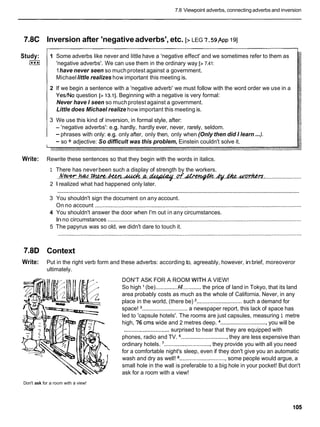 7.8 Viewpoint adverbs, connecting adverbs and inversion
7.8C Inversion after 'negativeadverbs', etc. [> LEG 7.59,
~ p p
191
Study:
1***I
--
1 Some adverbs like never and little have a 'negative effect' and we sometimes refer to them as
'negative adverbs'. We can use them in the ordinary way [> 7.41:
1have never seen so muchprotest against a government.
Michaellittle realizes how important this meeting is.
2 If we begin a sentence with a 'negative adverb' we must follow with the word order we use in a
Yes/No question [> 13.11. Beginning with a negative is very formal:
Never have I seen so muchprotest against a government.
Little does Michael realize how important this meeting is.
3 We use this kind of inversion, in formal style, after:
- 'negative adverbs': e.g. hardly, hardly ever, never, rarely, seldom.
- phrases with only: e.g. only after, only then, only when (Only then did I learn ...).
- so + adjective: So difficult was this problem, Einstein couldn't solve it.
Write: Rewrite these sentences so that they begin with the words in italics.
1 There has neverbeen such a display of strength by the workers.
. . I ? . w . . m . w . A c C e n . . @ . f i . . ~ . . d ~ . & . m . m
.........................
2 1realized what had happened only later.
............................................................................................................................................................
3 You shouldn't sign the document on any account.
On no account ....................................................................................................................................
4 You shouldn't answer the door when I'm out in any circumstances.
Inno circumstances ............................................................................................................................
5 The papyrus was so old, we didn't dare to touch it.
7.8D Context
Write: Put in the right verb form and these adverbs: according to, agreeably, however, in brief, moreoveror
ultimately.
DON'T ASK FOR A ROOM WITH A VIEW!
So high (be)...............
k'............
the price of land in Tokyo, that its land
area probably costs as much as the whole of California. Never, in any
place in the world, (there be) '.............................such a demand for
space! .............................a newspaper report, this lack of space has
led to 'capsule hotels'. The rooms are just capsules, measuring 1 metre
high, 76 cms wide and 2 metres deep. ..............................
you will be
.............................surprised to hear that they are equipped with
phones, radio and TV. ..............................
they are less expensive than
ordinary hotels. '..............................they provide you with all you need
for a comfortable night's sleep, even if they don't give you an automatic
wash and dry as well! ..............................some people would argue, a
small hole in the wall is preferable to a big hole in your pocket! But don't
ask for a room with a view!
Don't ask for a room with a view!
 