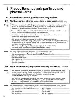 8 Prepositions, adverb particles and
phrasal verbs
8.1 Prepositions, adverb particles and conjunctions
8.1A Words we can use either as prepositions or as adverbs [> LEG 8.4,7.3.4]
Study:
I**I
1 There are many 'small words' in English such as up, down, and by which we call prepositions.
In fact, we use these as prepositions or adverb particles. Understanding the difference
between the two will help us to understand 'phrasal verbs' [> 8.6-81.
2 A preposition must have an object (a noun or a pronoun), so it is always related to a noun:
across the road, over the wall, up the hill, down the mountain.
3 An adverb particle does not need an object, so it is more closely related to a verb:
walk across, drive over, come up, climb down.
4 We can use the following words either as prepositions or adverb particles:
about, above, across, after, along, before, behind, below, beneath, between, beyond, by, down,
in, inside, near, off, on, opposite, outside, over, past, round, through, under, underneath, up,
without. This means we can say:
We drove round the city. (roundhas a noun object, so it's a preposition)
We drove round. (roundhas no object, so it's an adverb particle).
Write: You are giving instructions to a young child. Give each instruction twice.
1 (run across the road) ......~ . . w . . ~ . & . . : . . I ~ ! w . . ~ . . w : ......................................
2 (climb over the wall) ............................................................................................................................
.....................................................................................................................
3 (come inside the house)
................................................................................................................................
4 (go down the hill)
5 (go up the ladder) ...............................................................................................................................
.........................................................................................................................
6 (runpast the window)
8.1B Words we can use only as prepositions or only as adverbs [>LEG 8.4.2-31
Study:
I**I
1 We use some 'small words' only as prepositions, so they always have a noun or pronoun
object: against, among, at, beside,during, except, for, from, into, of, onto, on top of, out of,
since, till/until,to, toward(s), upon, with. This means we have to say: e.g.
Sit beside me. We can't say 'Sit beside.
2 We use other 'small words' only as adverb particles, so they do not have an object: away,
back, backward(s), downward(s), forward(s), on top, out, upward(s).This means we have
to say: e.g. Don't go near the fire. Stay away!(Not'Stay away the fire!?
Write: You are answering the question What did you do? Supply suitable noun objects where possible.
1 We waited at ..........
4%&.A&&Q?kz ............... 5 We drove away .................................................
2 We went to ......................................................6 We ran into ........................................................
3 We jumped back ............................................. 7 We ran out of .....................................................
4 We climbed out ............................................... 8 We went upwards ..............................................
 