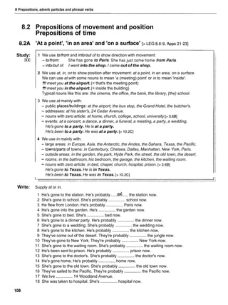 8 Prepositions, adverb particles and phrasal verbs
8.2 Prepositions of movement and position
Prepositions of time
8.2A 'At a point', 'in an area' and 'on a surface' [> LEG 8.6-9, ~ p p s
21-23]
Study:
I**I
1 We use to/fromand into/out of to show direction with movement:
-to/from: ShehasgonetoParis.ShehasjustcomehomefromParis.
- into/out of. I went into the shop. I came out of the shop.
2 We use at, in, on to show position after movement: at a point, in an area, on a surface.
We can use at with some nouns to mean 'a (meeting) point' or in to mean 'inside':
1
'
1
1meet you at the airport. (= that's the meeting point)
1
'
1
1meet you in the airport. (= inside the building)
Typical nouns like this are: the cinema, the office, the bank, the library, (the) school.
3 We use at mainly with:
- public places/buildings: at the airport, the bus stop, the Grand Hotel, the butcher's.
- addresses: at his sister's, 24 Cedar Avenue.
- nouns with zero article: at home, church, college, school, university [> 3.681
- events: at a concert, a dance, a dinner, a funeral, a meeting, a party, a wedding.
He's gone to a party. He is at a party.
He's been to a party. He was at a party. [> 1o.2C]
4 We use in mainly with:
- large areas: in Europe, Asia, the Antarctic, the Andes, the Sahara, Texas, the Pacific.
- towns/parts of towns: in Canterbury, Chelsea, Dallas, Manhattan, New York, Paris.
- outside areas: in the garden, the park, Hyde Park, the street, the old town, the desert.
- rooms: in the bathroom, his bedroom, the garage, the kitchen, the waiting room.
- nouns with zero article: in bed, chapel, church, hospital, prison. [> 3.681
He's gone to Texas. He is in Texas.
He's been to Texas. He was in Texas. [> 1O X ]
Write: Supply at or in.
1 He's gone to the station. He's probably .....af ..... the station now.
2 She's gone to school. She's probably ............... school now.
3 He flew from London. He's probably ............... Paris now.
4 He's gone into the garden. He's ...............the garden now.
5 She's gone to bed. She's ............... bed now.
6 He's gone to a dinner party. He's probably ...............the dinner now.
7 She's gone to a wedding. She's probably ............... the wedding now.
8 He's gone to the kitchen. He's probably ............... the kitchen now.
9 They've come out of the desert. They're probably ...............the jungle now.
10 They've gone to New York. They're probably ...............New York now.
11 She's gone to the waiting room. She's probably ............... the waiting room now.
12 He's been sent to prison. He's probably ............... prison now.
13 She's gone to the doctor's. She's probably ...............the doctor's now.
14 He's gone home. He's probably ............... home now.
15 She's gone to the old town. She's probably ...............the old town now.
16 They've sailed to the Pacific. They're probably ...............the Pacific now.
17 We live ............... 14 Woodland Avenue.
18 She was taken to hospital. She's ............... hospital now.
 