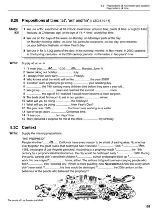 8.2 Prepositions of movement and position
Prepositions of time
8.28
Study:
(**I
Write:
8.2C
Write:
Prepositionsof time: 'at', 'on' and 'in' [> LEG 8.10-141
We use at for: exact time: at 10 o'clock; meal times: at lunch time; points of time: at night[>3.6AI;
:
festivals: at Christmas; age: at the age of 14; + 'time': at thisbhat time.
We use on for: days of the week: on Monday, on Mondays; parts of the day:
on Monday morning; dates: on June 1st; particular occasions: on that day; anniversaries:
on your birthday; festivals: on New Year's Day.
We use in for [> 7.3CI: parts of the day: in the evening; months: in May; years: in 2050; seasons:
in (the) spring; centuries: in the 20th cenfury; periods: in Ramadan, in fwo years' time.
Supply at, on or in.
I'll meet you ........C?& ....... 10.30 .......fi
....... Monday, June 14.
We're taking our holiday ................... July.
I always finish work early ................... Fridays.
Who knows what the world will be like ................... the year 2030?
You don't want anything to go wrong ................... your wedding day.
................... the 19th century many children died before they were a year old..
We got up ................... dawn and reached the summit ................... noon.
................... the age of 14 1 realized Iwould never become a brain surgeon.
The birds don't find much to eat in our garden ................... winter.
What will you be doing ................... the holidays?
What will you be doing ................... New Year's Day?
The year was 1986. ................... that time I was working as a waiter.
We try to get away ................... Christmas time.
I'llsee you ................... ten days' time.
They prepared a surprise for me at the office ................... my birthday.
Context
Supply the missing prepositions.
'THE PROPHECY'
People who live .......k....... California have every reason to be afraid of earthquakes. No one has
ever forgotten the great quake that destroyed San Francisco ...................1906. ................... May,
1988, the people of Los Angeles panicked. According to a prophecy made ................... the 16th
century by a prophet called Nostradamus, the city would be destroyed early ................... 1988. During
the panic, parents didn't send their children ................... school and people didn't go '...................
work. No one stayed ................... home, either. The airlines did great business carrying people who
fled ................... their 'doomed city'. Which is more puzzling: how Nostradamus knew that a city which
didn't even exist lo ................... his time would be destroyed "................... the 20th century, or the
behaviour of the people who believed 'the prophecy'?
The people of Los Angeles pa
 