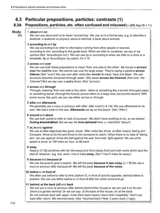 8Prepositions,adverb particles and phrasal verbs
8.3 Particular prepositions, particles: contrasts (1)
8.3A Prepositions, particles, etc. often confused and misused [> LEG ~ p p
25.1-1I]
Study:
I**I
110
1 about and on
We can use about and on to mean 'concerning'. We use on in a formal way, e.g. to describe a
textbook: a textbook on physics; about is informal: a book about animals.
2 according to and by
We use according to to refer to information coming from other people or sources:
according to him, according to this guide book. When we refer to ourselves, we say in my
opinion (Not *accordingto me'). We can use by or according to when we refer to a clock or a
timetable: By or According to my watch, it's 3.15.
3 across and over
We can use both these prepositions to mean 'from one side to the other': My house is across/
over the road/the river. We cannot use over for large areas: They're laying a pipeline across
Siberia. (Not *over') We use over after verbs like wanderto mean 'here and there'. We use
across to describe movement through water: She swam across the Channel. (Not'over the
Channel*) But we say over a wall/a fence. (Not *across')
4 across and through
Through, meaning 'from one side to the other', refers to something like a tunnel (througha pipe)
or something dense (throughthe forest);across refers to a large area (across the desert).With
some nouns, like park, we can use either across or through.
5 after and afterwards
We generally use a noun or pronoun with after: after lunch [> 8.1A]. We use afterwards on its
own: We had a swim in the sea. Afterwards we lay on the beach. (Not *After')
6 around and about
We use both words to refer to 'lack of purpose': We didn't have anything to do, so we started
fooling around/about.But we say He lives (a)round here. (= near)(Not *about')
7 at, to and against
We use at after adjectives like good, clever. After verbs like throw, at often means 'taking aim'.
Compare: throw at (to hit) and throw to (for someone to catch). When there is no idea of 'taking
aim', we use against: throw the ball against the wall. And note: fight against. We use at for
speed or price: at 100 miles an hour, at $2 each.
8 away
Away [> 8.1B] combines with far (faraway) and from (away from) and with verbs which give the
idea of 'distance': e.g. live, work: I live 5 miles away. (Not 'I live 5 miles far away')
9 because and because of
We use because to give a reason: We left the party because it was noisy. [> 1.91We use a
noun or pronoun after because of: We left the party because of the noise.
0 before or in front of
We often use before to refer to time (before 7); in front of (and its opposite, behind) refers to
position. We can use either before or in front of after the verbs come and go.
I1 behind, at the back (of) and back
We can put a noun or pronoun after behind (behind this house) or we can use it on its own
(there'sa garden behind). Or we can say: at the back of this house, it's at the back.
Do not confuse back with again: invite them back means 'return their hospitality'. Don't use
back after return: We returned early. (Not *returned back') Note 3 years back (=ago).
 