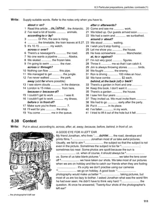 8.3 Particular prepositions, particles: contrasts (1)
Write: Supply suitable words. Refer to the notes only when you have to.
about or on?
Read this article ....QK/.C?&V&... the Antarctic. 20
.............
I've read a lot of books animals. 21
according to or b p 22
............. Dr Pim, the sea is rising.
............. the timetable, the train leaves at 8.27. 23
It's 10.15 ............. my watch.
across or over?
There's a newsagent's ............. the road.
No one wants a pipeline .............Alaska.
We skated ............. the frozen lake.
.............
I'm going to swim the river.
across or through?
Nothing can flow ............. this pipe.
We managed to get ............. the jungle.
.............
I've never walked the park.
away (add far where possible)
I see storm clouds ............. in the distance.
.............
London is 15 miles from here.
because or because of?
.............
I couldn't get to work I was ill.
.............
I couldn't get to work my illness.
before or in front of?
.............
Make sure you're there 7.
I'll wait for you ............. the shop.
You come ............. me in the queue.
after or afterwards?
Come and see me ............. work.
We tidied up. Our guests arrived soon .............
We had a swim and ............. we sunbathed.
around or about?
We stood ............. waiting.
I wish you'd stop fooling .............
Let me show you ............. the house.
He lives somewhere ............. Manchester.
at, to or against?
I'm not very good ............. figures.
Throw it .............me so that I can catch it.
Jim is always throwing stones ............. birds.
We fought ............. the enemy.
Ron is driving ............. 100 miles an hour.
We have combs ............. $2 each.
behind, at the back (of)or back?
There's a garden in front and one .............
Keep this book. I don't want it .............
There's a garden ............. the house.
I saw him four years .................
They invited us. We must invite them .............
We had to go ............. early after the party.
Put it ............. in its place.
I've fallen .............in my work.
I tried to lift it out of the hole but it fell .............
8.38 Context
Write: Put in about, according to, across, after, at, away, because, before, behind, in front of, on.
A GOOD EYE FOR
My friend Jonathan,
A LEFT EAR
who lives I . . . . the road, develops and
prints films. '........................ Jonathan most of us take awful pictures.
Usually, we fail to aim ........................ the subject so that the subject is not
even in the picture. Sometimes the subject is too far .........................
sometimes too near. Some photos are spoilt because the sun is
US, when of course, it should always be %
........................ .......................
us. Some of us take blank pictures '........................ we take the lens cover
off ........................ we have taken our shots. We take most of our pictures
when we are on holiday and like to catch our friends when they are fooling
......................... It's a pity we don't practise using our cameras
10
we go on holiday. A good book "
........................ ........................
photography would make us better l2 ........................ taking pictures, but
most of us are too lazy to bother. I asked Jonathan what was the worst film
he had ever seen. He didn't have to think very hard I 3 ........................ the
question. At once he answered, 'Twenty-four shots of the photographer's
left ear!'
... the photographer'sleft ear
 