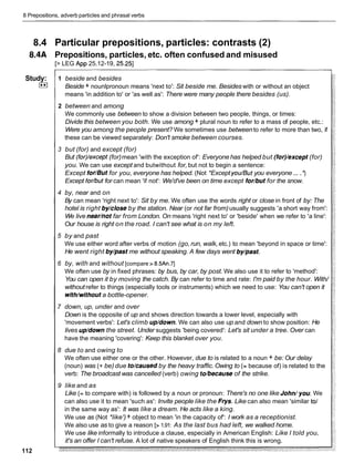 8 Prepositions, adverb particles and phrasal verbs
8.4 Particular prepositions, particles: contrasts (2)
8.4A Prepositions, particles, etc. often confused and misused
[> LEG App 25.12-19, 25.251
Study:
I**I
112
1 beside and besides
Beside + nounlpronoun means 'next to': Sit beside me. Besides with or without an object
means 'in addition to' or 'as well as': There were many people there besides (us).
2 between and among
We commonly use between to show a division between two people, things, or times:
Divide this between you both. We use among + plural noun to refer to a mass of people, etc.:
Were you among the people present? We sometimes use betweento refer to more than two, if
these can be viewed separately: Don't smoke between courses.
3 but (for) and except (for)
But (for)/except(for)mean 'with the exception of': Everyone has helped but (for)/except(for)
you. We can use except and butwithout for, but not to begin a sentence:
Except for/But for you, everyone has helped. (Not *Exceptyou/Butyou everyone... .')
Except for/butfor can mean 'if not': We'd've been on time except for/but for the snow.
4 by, near and on
By can mean 'right next to': Sit by me. We often use the words right or close in front of by: The
hotel is right by/closeby the station. Near (or not far from)usually suggests 'a short way from':
We live nearhot far from London. On means 'right next to' or 'beside' when we refer to 'a line':
Our house is right on the road. I can't see what is on my left.
5 by and past
We use either word after verbs of motion (go,run, walk,etc.) to mean 'beyond in space or time':
He went right by/past me without speaking. A few days went by/past.
6 by, with and without [compare > 8.5An.71
We often use by in fixed phrases: by bus, by car, by post. We also use it to refer to 'method':
You can open it by moving the catch. By can refer to time and rate: I'm paid by the hour. With/
without refer to things (especially tools or instruments) which we need to use: You can't open it
with/withouta bottle-opener.
7 down, up, under and over
Down is the opposite of up and shows direction towards a lower level, especially with
'movement verbs': Let's climb up/down. We can also use up and down to show position: He
lives up/downthe street. Under suggests 'being covered': Let's sit under a tree. Over can
have the meaning 'covering': Keep this blanket over you.
8 due to and owing to
We often use either one or the other. However, due to is related to a noun + be: Our delay
(noun) was (+ be) due to/causedby the heavy traffic.Owing to (= because of) is related to the
verb: The broadcast was cancelled (verb) owing to/because of the strike.
9 like and as
Like (= to compare with) is followed by a noun or pronoun: There's no one like John/you.We
can also use it to mean 'such as': Invite people like the Frys. Like can also mean 'similar to1
in the same way as': It was like a dream. He acts like a king.
We use as (Not *like')+ object to mean 'in the capacity of': I work as a receptionist.
We also use as to give a reason [>1.91: As the last bus had left, we walked home.
We use like informally to introduce a clause, especially in American English: Like I told you,
it's an offer I can't refuse. A lot of native speakers of English think this is wrong.
 