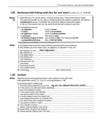 1.2 The simple sentence: verbs with and without objects
1 . X Sentences with linking verbs like 'be' and 'seem' [> LEG I.9, I .II, 10.23-261
Study:
I**)
Write:
1 Verbs like be [> 10.1-31and seem [> 10.41are 'linking verbs'. They cannot have an object.
The word we use after be, etc. tells us something about the subject. In grammar, we call this a
complement because it 'completes' the sentence by telling us about the subject.
In He is ill. She seems tired. etc. the words ill and tired tell us about he and she.
2 A complement may be:
-an adjective: Frank is clever.
-a noun: Frank is an architect.
-an adjective + noun: Frank is a clever architect.
-a pronoun: This book is mine.
-an adverb of place or time: The meeting is here. The meeting is at 2.30.
-a prepositional phrase: Alice is like her father.
a Complete these sentences using a different complement for each sentence.
b Say whether you have used a noun, an adjective, an adjective + noun, etc.
1 My neighbour is very ........m:.(4&4%?
....................................................................................
2 My neighbour is ..................................................................................................................................
3 This apple tastes .................................................................................................................................
4 The children are ..................................................................................................................................
5 The meeting is ....................................................................................................................................
6 Whose is this? It's ...............................................................................................................................
7 John looks ...........................................................................................................................................
8 That music sounds ..............................................................................................................................
9 Your mother seems ............................................................................................................................
10 1 want to_be .................................................. when I leave school. .........:......................................
' h , , .I '
1.2D Context
. .
Write: Read this story and arrange the words in each sentence in the right order.
Add capital letters and (,), (.), (!) or (?) in the right places [> 1.lB].
SO PLEASE DON'T COMPLAIN!
1 the local school I attends I my son Tim ....& ! $ . ~ . . ~ & . . ~ . . ~ . . ~ . & :
.................
2 to his school ( my wife and I went ( yesterday .....................................................................................
3 we Ito his teachers I spoke ................................................................................................................
4 Tim's school report 1 we collected .......................................................................................................
5 very good I wasn't ITim's report .........................................................................................................
6 in every subject I were I his marks I low .............................................................................................
7 was waiting anxiously for us 1 outside ) Tim ........................................................................................
8 'my report I how was' I eagerly I he asked ..........................................................................................
3 3
9 'very good I it wasn t I I said ...............................................................................................................
10 'you I harder I must try ........................................................................................................................
1 1 seems I that boy Ogilvy I very clever ..................................................................................................
12 good marks I he got I in all subjects' ...................................................................................................
13 'clever parents ( Ogilvy ( has' ( Tim said .............................................................................................
 