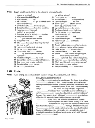 8.4 Particular prepositions, particles: contrasts (2)
Write: Supply suitable words. Refer to the notes only when you have to.
beside or besides?
Who was ~ittin~&&&~ou?
Who's invited ............ us?
It's a fast car. ............it's got four-wheel drive.
between or among?
Divide it equally .......... the two of you.
Switzerland lies .......... four other countries.
I saw you .......... the crowd.
but (for) or except (for)?
The plane would've landed .......... the fog.
Everyone sent flowers .......... you.
.......... you, everyone sent flowers.
Everyone's here .......... John.
Who ..........John would do a thing like that?
by, near or on?
I sat .......... the phone all morning.
We live .......... Manchester.
Our house is right ..........the river.
.......... my right I have Frank Milligan.
byor past?
The ball went right .......... my head!
Several days went ..........before I had news.
Stop .......... here on your next visit.
Something flew .......... my ear.
It's .......... your bedtime.
by, with or without?
Our dog was hit .......... a bus.
You can open it .......... pulling this lever.
..........
Dentists are paid the hour.
It won't open .......... a bottle-opener.
down, up, under and over?
My mother lives ..........the street.
The bus got stuck .......... the bridge.
..........
Put this blanket your knees.
due to or owing to?
..........
Our success was luck.
Flights were delayed .......... the strike.
He lost his job .......... bad health.
like or as?
There's no business .......... show business.
.......... a lawyer, I would advise caution.
I once worked .......... a bus conductor.
This motorway is .......... a car park!
People .......... the Joneses always copy us.
.......... it was raining, I took a taxi.
..........I explained, it's a public holiday today.
He's more .......... his mother than his father.
Who's used this knife ..........a screw-driver?
..........
You're just your brother.
..........
He spends money a millionaire.
8.4B Context
Write: Put in among, as, beside, between, by, down (or up),due, except, like, past, without.
DELIVERED AND SIGNED FOR!
..........44......... my grandmother used to say, 'Don't sign for anything
'........................ checking it first.' I forgot this good advice when two
delivery-men brought my new sideboard yesterday. Delivery was very
late ........................ to the heavy traffic on the road. I saw the delivery-
van go ........................ the house and stop outside a neighbour's
........................ the street. Then I watched it reverse until it stopped
right ........................ my house. I went outside to look into the back of
the van: there was my lovely sideboard ........................ several pieces
of furniture!It was quite heavy, but the two men managed it
........................ them. Soon, the beautiful sideboard was in place,
........................ the dining-room wall. I had waited so long for it, it was
'O ........................ a dream! It was only when the men left that I realized I
had checked everying l 1........................ the keys. It had been delivered
l 2 ........................ keys! It was too late to phone the shop, but I needn't
have worried because next morning the keys arrived in the post. I
unlocked the sideboard and found a note inside which said, 'Keys will
follow l3 ........................ post'!
Keys will follow
 