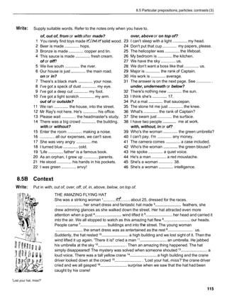 8.5 Particular prepositions,particles: contrasts (3)
Write: Supply suitable words. Refer to the notes only when you have to.
of, out of, from or with after made?
You rarely find toys made ~fb@.@solid wood.
Beer is made ............. hops.
Bronze is made ............. copper and tin.
This sauce is made .............fresh cream.
of or off?
We live south ............. the river.
Our house is just ............. the main road.
on or in?
There's a black mark .............your nose.
I've got a speck of dust .............my eye.
I've got a deep cut .............my foot.
I've got a light scratch ............. my arm.
out of or outside?
We ran ............. the house, into the street.
Mr Ray's not here. He's .............his office.
Please wait ............. the headmaster's study.
There was a big crowd ............. the building.
with or without?
Enter the room ............. making a noise.
............. all our expenses, we can't save.
She was very angry .............me.
I turned blue .............cold.
'Life ............. father' is a famous book.
As an orphan, I grew up .............parents.
He stood ............. his hands in his pockets.
I was green ............. envy!
over, above or on top of?
I can't sleep with a light .............my head.
.............
Don't put that cup my papers, please.
The helicopter was ............. the lifeboat.
My bedroom is .............the kitchen.
We have the sky ............. us.
We don't want a boss like that ............. us.
Major is ............. the rank of Captain.
His work is .............average.
The answer is on the next page. See ..............
under, underneath or below?
There's nothing new ............. the sun.
I think she's ............. 17.
.............
Put a mat that saucepan.
The stone hit me just ............. the knee.
What's .............the rank of Captain?
She swam just ............. the surface.
.............
I have two people me at work.
with, without, in or of?
Who's the woman ............. the green umbrella?
I can't pay. I'm ............. any money.
The camera comes .............a case included.
Who's the woman .............the green blouse?
He spoke ............. a quiet voice.
He's a man .............a red moustache.
.............
She's a woman 38.
She's a woman .............intelligence.
8.5B Context
Write: Put in with, out of, over, off, of, in, above, below, on top of.
THE AMAZING FLYING HAT
She was a striking woman ............fl........ about 25, dressed for the races.
........................
........................ her smart dress and fantastic hat made feathers, she
drew admiring glances as she walked down the street. Her hat attracted even more
attention when a gust ........................wind lifted it ........................ her head and carried it
into the air. We all stopped to watch as this amazing hat flew ........................ our heads.
People came ........................ buildings and into tile street. The young woman
........................
........................the smart dress was as entertained as the rest us.
Suddenly, the hat rested lo ........................ a high building and we lost sight of it. Then the
wind lifted it up again. 'There it is!' cried a man l 1 ........................ an umbrella. He jabbed
his umbrella at the sky l2 .........................
Then an amazing thing happened. The hat
simply disappeared! The mystery was solved when someone shouted l3 ........................a
loud voice. There was a tall yellow crane l4 ........................a high building and the crane
driver looked down at the crowd j5 ......................... 'Lost your hat, miss?'the crane driver
cried and we all gasped l6 ........................ surprise when we saw that the hat had been
caught by his crane!
'Lost your hat, miss?'
 