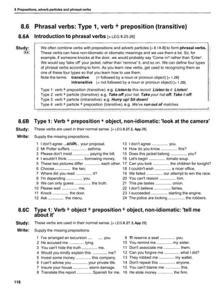 8 Prepositions, adverb particles and phrasal verbs
8.6 Phrasal verbs: Type 1, verb + preposition (transitive)
8.6A Introduction to phrasal verbs [>LEG 8.23-261
Study:
I**I
We often combine verbs with prepositions and adverb particles [> 8.lA-B] to form phrasal verbs.
These verbs can have non-idiomatic or idiomatic meanings and we use them a lot. So, for
example, if someone knocks at the door, we would probably say 'Come in!' rather than 'Enter'.
We would say 'take off' your jacket, rather than 'remove' it, and so on. We can define four types
of phrasal verbs according to form. As you learn new verbs, get used to recognizing them as
one of these four types so that you learn how to use them.
Note the terms: transitive (= followed by a noun or pronoun object) [> 1.2BI
intransitive (= not followed by a noun or pronoun object) [> 1.2BI
Type 1: verb + preposition (transitive): e.g. Listen to this record. Listen to it. Listen!
Type 2: verb + particle (transitive): e.g. Take off your hat. Take your hat off. Take it off.
Type 3: verb + particle (intransitive): e.g. Hurry up! Sit down!
Type 4: verb + particle + preposition (transitive): e.g. We've run out of matches.
8.6B Type I: Verb + preposition + object, non-idiomatic: 'look at the camera'
Study: These verbs are used in their normal sense. [> LEG 8.27.2, App 281
Write: Supply the missing prepositions.
1 I don't agree ...&.. your proposal. 13 1 don't agree ............... you.
2 Mr Potter suffers ............... asthma. 14 How do you know ............... this?
3 Please don't insist ............... paying the bill. 15 Does this jacket belong ............... you?
4 1 wouldn't think ............... borrowing money. 16 Let's begin ............... tomato soup.
5 These two pictures differ ............... each other. 17 Can you look ............... the children for tonight?
...............
6 Choose the two. 18 1 couldn't wish ............... a nicer office.
7 Where did you read ............... it? 19 We failed ............... our attempt to win the race.
8 I'm depending ............... you. 20 You can't reason ............... him.
9 We can only guess ............... the truth. 21 This pie tastes ............... onion.
10 Please wait ............... me. 22 1 don't believe ............... fairies.
11 Knock ............... the door. 23 1 succeeded ............... starting the engine.
...............
12 Ask the menu. 24 The police are looking ............... the robbers.
8.6C Type 1: Verb + object + preposition + object, non-idiomatic: 'tell me
about it'
Study: These verbs are used in their normal sense. [> LEG 8.27.3,App 291
Write: Supply the missing prepositions.
1 I've arranged an excursion .... ....you. 9 1
'
1
1 reserve a seat .............. you.
2 He accused me .............. lying. 10 You remind me ..............my sister.
3 You can't hide the truth ..............me. 11 Don't associate me ............... them.
4 Would you kindly explain this ..............me? 12 Can you forgive me .............. what I did?
5 Invest some money .............. this company. 13 They robbed me .............. my wallet.
6 1 can't advise you .............. your private life. 14 Don't repeat this ............... anyone.
7 Insure your house .............. storm damage. 15 You can't blame me .............. this.
8 Translate this report .............. Spanish for me. 16 He stole money .............. the firm.
 