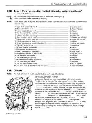 8.6 Phrasal verbs: Type 1, verb + preposition (transitive)
8.6D
Study:
I**I
Write:
8.6E
Write:
Type 1: Verb + preposition+ object, idiomatic: 'get over an illness'
[> LEG 8.27.4, App 301
We cannot relate the parts of these verbs to their literal meanings: e.g.
I don't know what came over me. (= affected)
Match these verbs (1-20) with the explanations on the right (a-t) after you have tried to explain them in
your own way.
Eggs don't agree with me. .f .....................................................................
Please call for me at 6. .............................................................................
I came across this old book. .....................................................................
The dog went for the postman. .................................................................
Let's go after him. .....................................................................................
Can I count on you for help? .....................................................................
I haven't got over my cold yet. ..................................................................
This dress will do for Jane. .......................................................................
Where did you come by this information? .................................................
You can't dictate to me. ............................................................................
I'll sleep on your suggestion. ....................................................................
I can't make anything of this. ....................................................................
I won't stand for your rudeness. ................................................................
Is there anyone here to wait on us? ..........................................................
The cost runs into millions. .......................................................................
She took to English quickly. ......................................................................
He's been sitting on my application. .........................................................
You take after your father. ........................................................................
You can look over the house. ...................................................................
You don't have to stand over me, you know. ............................................
Context
Put in at, for, from, in, of, on.
decide later
found (it) easy
found
reaches
supervise
have a bad effect on
doing nothing with
obtain
come and collect
resemble
serve
attacked
give orders to
try and catch
inspect
rely on
understand
tolerate
be all right for
recovered from
out of or to. Use each word at least once.
IS THERE ANYBODY THERE?
A dentist in Bavaria has been haunted by a voice which swears
I .....C
?
& .... him all the time. The voice comes .............. light sockets,
washbasins and the telephone. It is a sharp, deep voice which laughs
.............. the dentist and mocks him. The poor dentist is suffering
.............. a bad case of nerves. Recently, the voice was recorded and
broadcast, so now everyone in Bavaria is looking .............. the ghost,
but so far no one has succeeded .............. finding it. People who don't
believe '.............. ghosts think it is just a practical joke. The voice always
shouts ..............the dentist, but speaks sweetly .............. his 17-year-
old assistant, Claudia. But no one can blame Claudia .............. the
behaviour of the ghost or accuse her l 1.............. playing tricks l 2 ..............
her poor boss. Engineers don't know what to make l3 ..............it. 'He's a
technical genius,' one of them said. The ghost has responded l4 ..............
all this activity by saying, in a thick Bavarian accent, 'You'll never get
hold l5 .............. me!'
You'll never get hold of me!
 