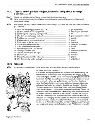 8.7 Phrasal verbs: Type 2, verb + particle (transitive)
8.7C Type 2: Verb + particle + object, idiomatic: 'bring about a change'
[> LEG 8.28.5, App 331
Study: We cannot relate the parts of these verbs to their literal meanings: e.g.
I**I What brought about this change? What brought this change about? What brought it about?
(= caused to happen)
Write: Match these verbs (1-15) with the explanations on the right (a-o) after you have tried to explain them in
your own way.
...
When will they bring your article out? .........................................
So she's broken off her engagement! ..............................................
Don't bring that subject up again please! .........................................
Why don't you call up your mother? .................................................
Shall I do your room out? .................................................................
What excuse did he cook up this time? ............................................
They're sure to find him out. .............................................................
You've given away the secret. ..........................................................
I can't make out what he means. ......................................................
If you're angry, have it out with her. .................................................
I'll pay you back for this! ...................................................................
Can you put me up for the night? .....................................................
.....................................................................................
Shut him up!
The earthquake wiped the village out. ..............................................
Why don't you top up the battery? ....................................................
get my revenge
discuss your grievance
fill
give me accommodation
publish
invent
destroyed
make him stop talking
ended
clean
reveal his dishonesty
mention
revealed
phone
understand
8.7D Context
Write: Look at the phrases in italics. Show with arrows which particles can be moved and where.
NOT ONLY RED IN THE FACE!
Ken Rose is a company director and he has to sit at a desk all day. He
likes to keep fit by running to work every morning. He 'arrives at the
office early, 2getsout of his shorts and vest and 3puts@ business sui?
Last week, Ken 4gotto his office earlier than usual, dressed in red shorts
and a red vest. He had just 5puton his shirt and tie, when the phone
rang. Ken 6pickedup the receiver and sat behind his desk. A business
colleague 'had called him up early. Could he see Ken later? Could he
8bringsomeone round! Could they gcheckover some figures? Could
they lothinkof ways of l 1cutting down expenses? Could they "put offthe
meeting till later in the week? Ken I3waswriting down some notes when
he noticed the time. It was after 9. 'Excuse me,' Ken said. 'I'll 14callyou
back.' He 15hadjust put the receiver down when someone I6knockedat
the door. The Managing Director ''came into the room with six important
guests. 'Ah, Ken,' he said, 'I want to I8introduceyou to our visitorsand
I'd like you to lgshowthem round the company.' 'Of course, sir,' Ken said
and he got up to shake hands, forgetting he still 20had
on his red shorts!
He got up to shake hands
 