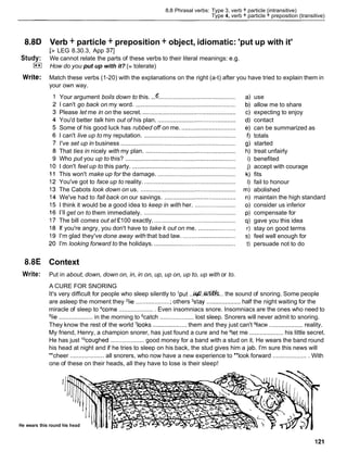 8.8 Phrasal verbs: Type 3, verb + particle (intransitive)
Type 4, verb + particle + preposition (transitive)
8.8D Verb + particle + preposition + object, idiomatic: 'put up with it'
[> LEG 8.30.3, App 371
Study: We cannot relate the parts of these verbs to their literal meanings: e.g.
I**I How do you put up with it? (= tolerate)
Write: Match these verbs (1-20) with the explanations on the right (a-t) after you have tried to explain them in
your own way.
Your argument boils down to this. ...e.............................................
I can't go back on my word. ...........................................................
Please let me in on the secret. .......................................................
You'd better talk him out of his plan. ..............................................
Some of his good luck has rubbed off on me. ................................
I can't live up to my reputation. ......................................................
I've set up in business ....................................................................
That ties in nicely with my plan. .....................................................
Who put you up to this? .................................................................
I don't feel up to this party. .............................................................
This won't make up for the damage. ..............................................
You've got to face up to reality. ......................................................
The Cabots look down on us. ........................................................
We've had to fall back on our savings. ..........................................
I think it would be a good idea to keep in with her. ........................
I'll get on to them immediately. ......................................................
The bill comes out at E l00 exactly. ................................................
If you're angry, you don't have to take it out on me. ......................
I'm glad they've done away with that bad law. ...............................
I'm looking forward to the holidays. ................................................
use
allow me to share
expecting to enjoy
contact
can be summarized as
totals
started
treat unfairly
benefited
accept with courage
fits
fail to honour
abolished
maintain the high standard
consider us inferior
compensate for
gave you this idea
stay on good terms
feel well enough for
persuade not to do
8.8E Context
Write: Put in about, down, down on, in, in on, up, up on, up to, up with or to.
A CURE FOR SNORING
It's very difficult for people who sleep silently to 'put ..M@.&.. the sound of snoring. Some people
are asleep the moment they 'lie ..................... others %tay .................... half the night waiting for the
miracle of sleep to 4come..................... Even insomniacs snore. Insomniacs are the ones who need to
=lie.................... in the morning to katch .................... lost sleep. Snorers will never admit to snoring.
They know the rest of the world 'looks .................... them and they just can't 8face....................reality.
My friend, Henry, a champion snorer, has just found a cure and he 91etme .................... his little secret.
He has just locoughed.................... good money for a band with a stud on it. He wears the band round
his head at night and if he tries to sleep on his back, the stud gives him a jab. I'm sure this news will
"cheer .................... all snorers, who now have a new experience to "look forward ..................... With
one of these on their heads, all they have to lose is their sleep!
'I
He wears this round his head
 