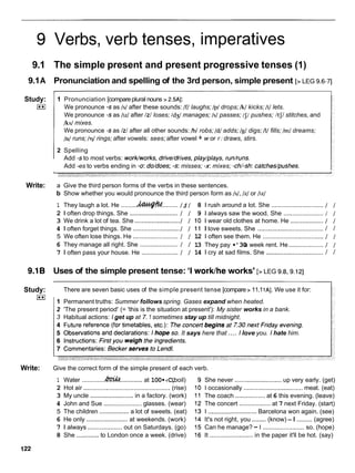 Verbs, verb tenses, imperatives
9.1 The simple present and present progressive tenses (1)
9.1A Pronunciation and spelling of the 3rd person, simple present [>LEG 9.6-71
Study:
I**I
Write:
1 Pronunciation [compareplural nouns > 2.5AI:
We pronounce -s as Is/ after these sounds: If/ laughs; /p/ drops; /k/ kicks; It/ lets.
We pronounce -s as /IZ/after /z/
loses; /dg/ manages; Is/ passes; /J/pushes; /tJ/ stitches, and
/ksl mixes.
We pronounce -s as /z/
after all other sounds: /b/ robs; /dl adds; /g/ digs; /I/ fills; /m/ dreams;
/n/runs; lql rings; after vowels: sees; after vowel + w or r : draws, stirs.
2 Spelling
Add -sto most verbs: worklworks, drive/drives, play/plays, run/runs.
Add -es to verbs ending in -0: do/does; -s: misses; -x: mixes; -ch/-sh:catches/pushes.
a Give the third person forms of the verbs in these sentences.
b Show whether you would pronounce the third person form as Is/, /z/ or /IZ/
1 They laugh a lot. He ......... ......... / s/ 8 1 rush around a lot. She .............................. / /
2 1 often drop things. She ............................
/ / 9 1 always saw the wood. She ....................... / /
3 We drink a lot of tea. She ..........................
/ / 10 1 wear old clothes at home. He ................... / /
4 1 often forget things. She .......................... ./ / 1 1 I love sweets. She ...................................... / I
5 We often lose things. He .......................... / / 12 1 often see them. He ................................... / /
6 They manage all right. She ...................... / / 13 They pay •’30
a week rent. He .................... / /
7 1 often pass your house. He ..................... / / 14 1 cry at sad films. She ................................. 1 1
9.1B Uses of the simple present tense: 'I worklhe works' [>LEG 9.8.9.121
Study:
I**I
There are seven basic uses of the simple present tense [compare > 11.1lA]. We use it for:
1 Permanent truths: Summer follows spring. Gases expand when heated.
2 'The present period' (= 'this is the situation at present'): My sister works in a bank.
3 Habitual actions: I get up at 7. 1 sometimes stay up till midnight.
....
It says here that I love you. I hate him.
Write: Give the correct form of the simple present of each verb.
1 Water .............&I&
.............at 100•‹C.
(boil)
2 Hot air .................................................. (rise)
3 My uncle .........................
in a factory. (work)
4 John and Sue ...................... glasses. (wear)
5 The children ................. a lot of sweets. (eat)
6 He only ........................ at weekends. (work)
7 1 always ....................out on Saturdays. (go)
8 She .............to London once a week. (drive)
She never ...........................up very early. (get)
I occasionally ..................................meat. (eat)
The coach ................. at 6 this evening. (leave)
The concert .................. at 7 next Friday. (start)
I ............................ Barcelona won again. (see)
It's not right, you ........(know) - I ......... (agree)
Can he manage? - I ........................ so. (hope)
It ......................... in the paper it'll be hot. (say)
 