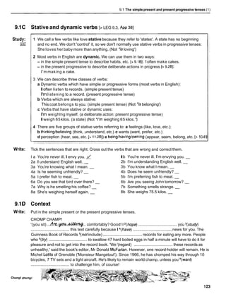 9.1 The simple present and present progressive tenses (1)
9.1C Stative and dynamic verbs [> LEG 9.3, ~ p p
381
Study:
(**I
1 We call a few verbs like love stativebecause they refer to 'states'. A state has no beginning
and no end. We don't 'control' it, so we don't normally use stative verbs in progressive tenses:
She loves her baby more than anything. (Not 'is loving')
2 Most verbs in English are dynamic. We can use them in two ways:
- in the simple present tense to describe habits, etc. [> 9.161: 1often make cakes.
- in the present progressive to describe deliberate actions in progress [> 9.281:
I'm making a cake.
3 We can describe three classes of verbs:
a Dynamic verbs which have simple or progressive forms (most verbs in English):
Ioften listen to records. (simple present tense)
I'mlistening to a record. (present progressive tense)
b Verbs which are always stative:
This coat belongs to you. (simple present tense) (Not 'is belonging')
c Verbs that have stative or dynamic uses:
I'm weighlng myself. (a deliberate action: present progressive tense)
Iweigh 65 kilos. (a state) (Not *I'm weighing 65 kilos. ')
4 There are five groups of stative verbs referring to: a feelings (like, love, etc.);
b thinkinglbelieving (think, understand, etc.) c wants (want, prefer, etc.)
d perception (hear, see, etc. [> 11.281)e beinglhavinglowning (appear, seem, belong, etc. [> 10.41
Write: Tick the sentences that are right. Cross out the verbs that are wrong and correct them.
l a You're never ill. I envy you. d
2a I understand English well. -
3a You're knowing what I mean. -
4a Is he seeming unfriendly? -
5a I prefer fish to meat. -
6a Do you see that bird over there? -
7a Why is he smelling his coffee? -
8a She's weighing herself again. -
Ib You're never ill. I'm envying you. -
2b I'm understanding English well. -
3b You know what I mean. -
4b Does he seem unfriendly? -
5b I'm preferring fish to meat. -
6b Are you seeing John tomorrow? -
7b Something smells strange. -
8b She weighs 75.5 kilos. -
9.1D Context
Write: Put in the simple present or the present progressive tenses.
CHOMP CHAMP!
'(you sit) ...h.%.@W.-.. comfortably? Good! I 2(hope)................................... you =(study)
................................... this text carefully because I 4(have)................................... news for you. The
Guinness Book of Records =(notinclude) ................................... records for eating any more. People
who =(try)................................... to swallow 47 hard boiled eggs in half a minute will have to do it for
~ ~
pleasure and not to get into the record book. 'We '(regard) ................................... these records as
unhealthy,' said the book's editor, Mr Donald McFarlan. However, one record-holder will remain. He is
Michel Lotito of Grenoble ('Monsieur Mangetout'). Since 1966, he has chomped his way through 10
bicycles, 7 TV sets and a light aircraft. He's likely to remain world champ, unless you 8(want)
................................... to challenge him, of course!
Chomp! chomp1
 