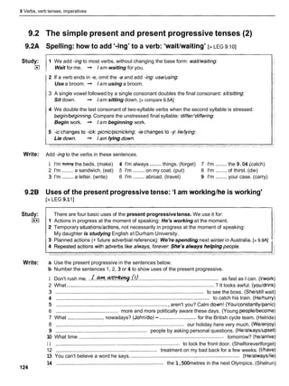 9 Verbs, verb tenses, imperatives
9.2 The simple present and present progressive tenses (2)
9.2A Spelling: how to add '-ing' to a verb: 'waitlwaiting' [> LEG 9.101
Study:
E
l
1 We add -ingto most verbs, without changing the base form: waivwaiting:
Wait for me. -
, Iam waiting for you.
2 If a verb ends in -e, omit the -eand add -ing: use/using:
Use a broom. -
, I
am using a broom.
3 A single vowel followed by a single consonant doubles the final consonant: sivsitting:
Sit down. -
, I
am sitting down. [> compare 6.5AJ
4 We double the last consonant of two-syllable verbs when the second syllable is stressed:
bdginhdginning. Compare the unstressed final syllable: 'differ/'differing:
Begin work. -
, I
am beginning work.
Write: Add -ingto the verbs in these sentences.
1 I'm W the beds. (make) 4 I'm always ........things. (forget) 7 I'm ........ the 9.04.
(catch)
2 I'm ........a sandwich. (eat) 5 I'm ........ on my coat. (put) 8 I'm ........ of thirst. (die)
3 I'm ........a letter. (write) 6 I'm ........ abroad. (travel) 9 I'm ........ your case. (carry)
9-28 Uses of the present progressive tense: 'I am workinglhe is working'
[> LEG 9
.
1I]
Study:
I**I
Write:
There are four basic uses of the present progressivetense. We use it for:
Actions in progress at the moment of speaking: He's working at the moment.
Temporary situationslactions, not necessarily in progress at the moment of speaking:
My daughter is studying English at Durham University.
Planned actions (+ future adverbial reference): We're spending next winter in Australia. [> 9.9Al
a Use the present progressive in the sentences below.
b Number the sentences 1, 2, 3 or 4 to show uses of the present progressive.
1 Don't rush me. . . ~ . d t + r . . ~ . . b ~ b . .
....................................................... as fast as I can. (Ilwork)
2 What .........................................................................................................? It looks awful. (youldrink)
3 .........................................................................................................to see the boss. (Shelstill wait)
4 ............................................................................................................. to catch his train. (Helhurry)
5 ............................................................................... , aren't you? Calm d o ~ n !
(You/constantly/panic)
6 ............................................ more and more politically aware these days. (Young peoplelbecome)
7 What ..........................
nowadays? (Johnldo)- ..........................
for the British cycle team. (Helride)
8 ...........................................................................................our holiday here very much. (Welenjoy)
9 ................................................................. people by asking personal questions. (Helalhayslupset)
1
0 What time ....................................................................................................... tomorrow? (helarrive)
1 1 ........................................................................................ to lock the front door. (Shelforeverlforget)
12 ........................................................................ treatment on my bad back for a few weeks. (Ilhave)
1
3 You can't believe a word he says. ............................................................................. (Helalwaysllie)
14 ............................................................................ the 1,500metres in the next Olympics. (Shelrun)
124
 